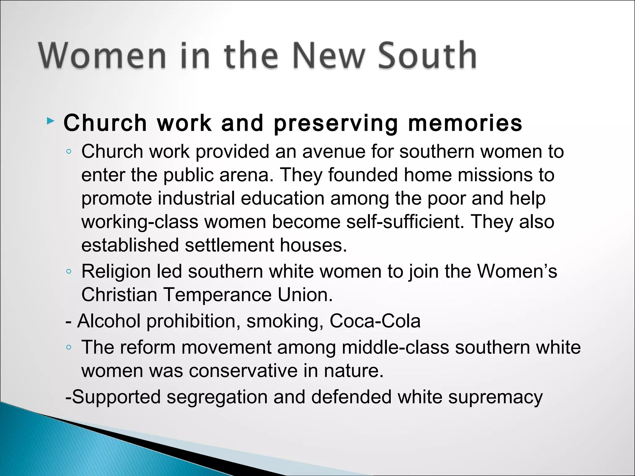    Church work and preserving memories
    ◦ Church work provided an avenue for southern women to
      enter the public arena. They founded home missions to
      promote industrial education among the poor and help
      working-class women become self-sufficient. They also
      established settlement houses.
    ◦ Religion led southern white women to join the Women’s
      Christian Temperance Union.
    - Alcohol prohibition, smoking, Coca-Cola
    ◦ The reform movement among middle-class southern white
      women was conservative in nature.
    -Supported segregation and defended white supremacy
 