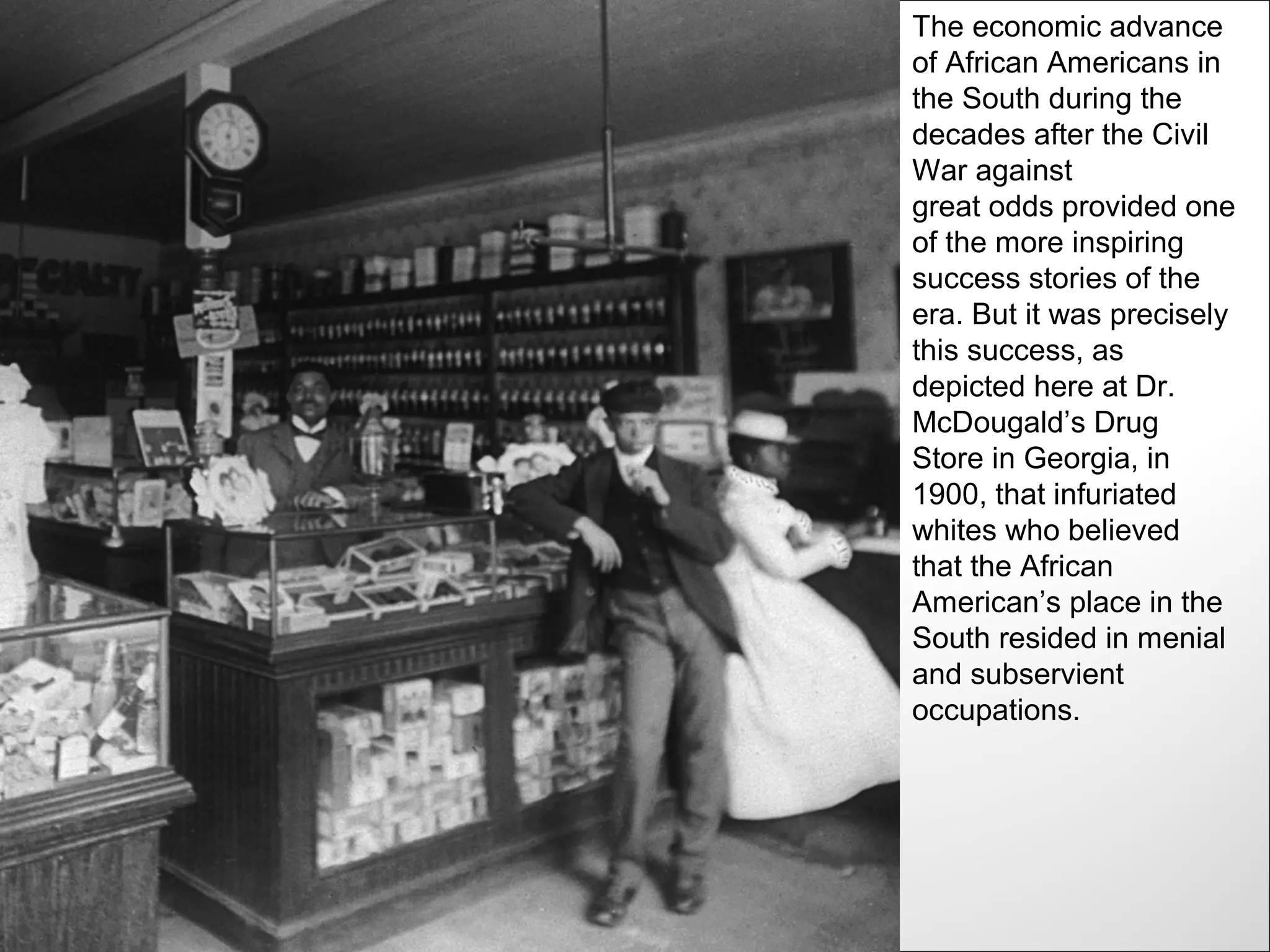 The economic advance
of African Americans in
the South during the
decades after the Civil
War against
great odds provided one
of the more inspiring
success stories of the
era. But it was precisely
this success, as
depicted here at Dr.
McDougald’s Drug
Store in Georgia, in
1900, that infuriated
whites who believed
that the African
American’s place in the
South resided in menial
and subservient
occupations.
 