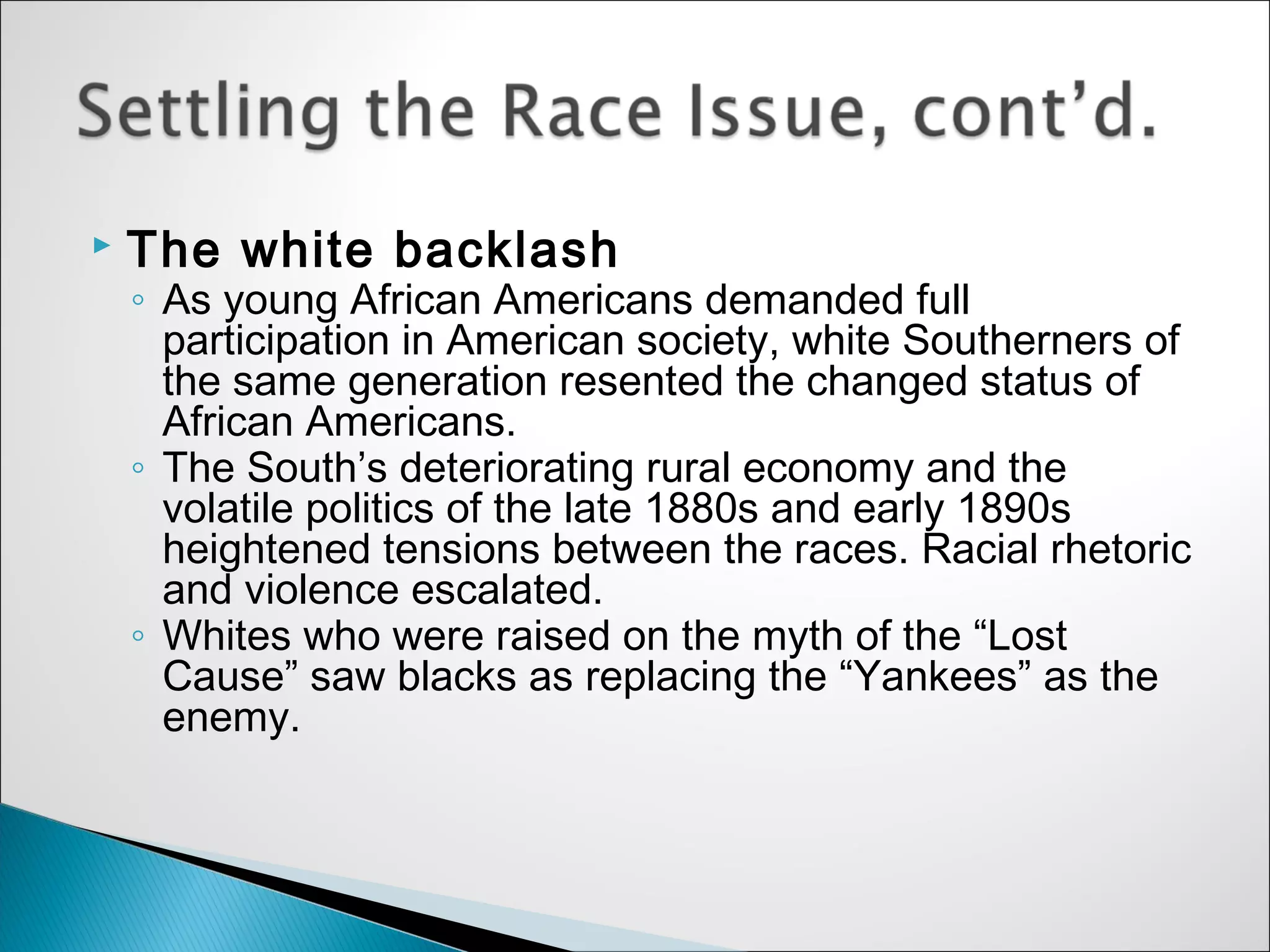    The white backlash
    ◦ As young African Americans demanded full
      participation in American society, white Southerners of
      the same generation resented the changed status of
      African Americans.
    ◦ The South’s deteriorating rural economy and the
      volatile politics of the late 1880s and early 1890s
      heightened tensions between the races. Racial rhetoric
      and violence escalated.
    ◦ Whites who were raised on the myth of the “Lost
      Cause” saw blacks as replacing the “Yankees” as the
      enemy.
 