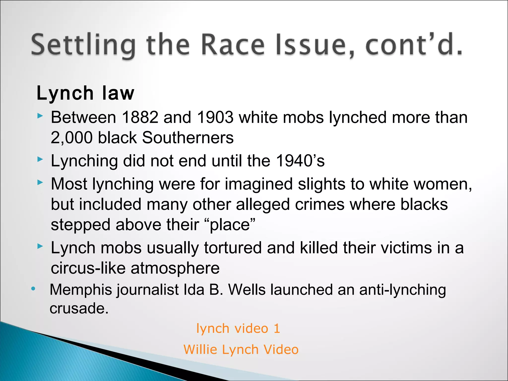 Lynch law
   Between 1882 and 1903 white mobs lynched more than
    2,000 black Southerners
   Lynching did not end until the 1940’s
   Most lynching were for imagined slights to white women,
    but included many other alleged crimes where blacks
    stepped above their “place”
   Lynch mobs usually tortured and killed their victims in a
    circus-like atmosphere
• Memphis journalist Ida B. Wells launched an anti-lynching
  crusade.
                       lynch video 1
                     Willie Lynch Video
 