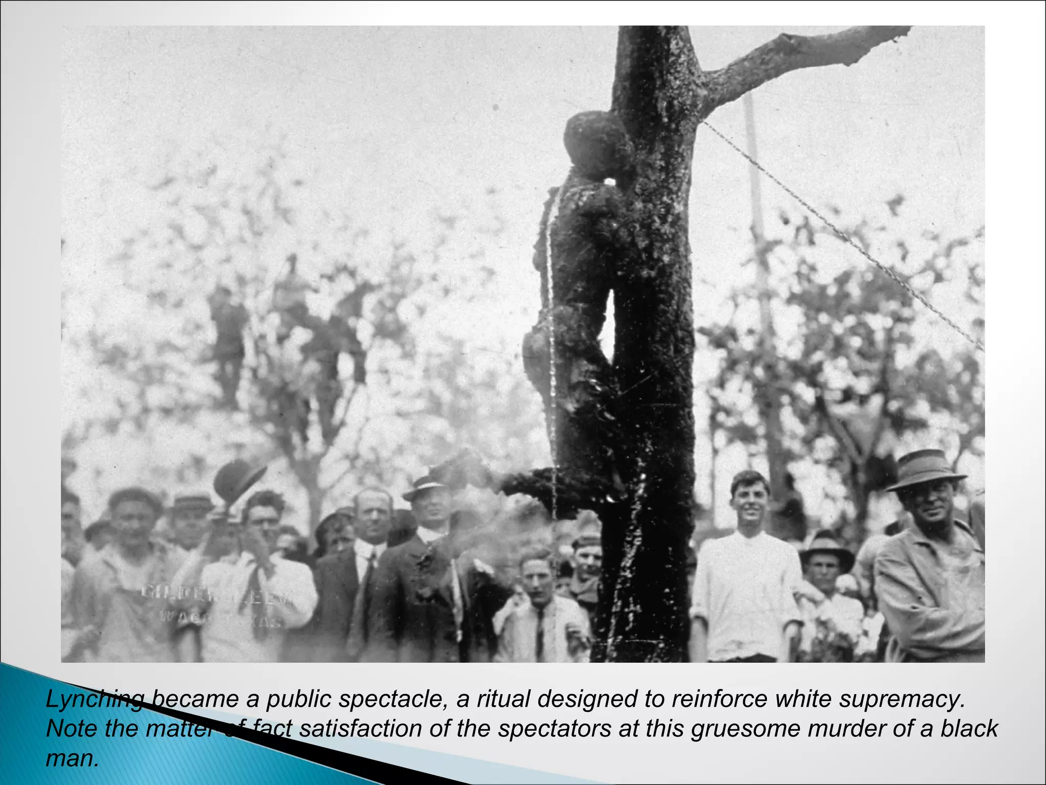 Lynching became a public spectacle, a ritual designed to reinforce white supremacy.
Note the matter-of-fact satisfaction of the spectators at this gruesome murder of a black
man.
 