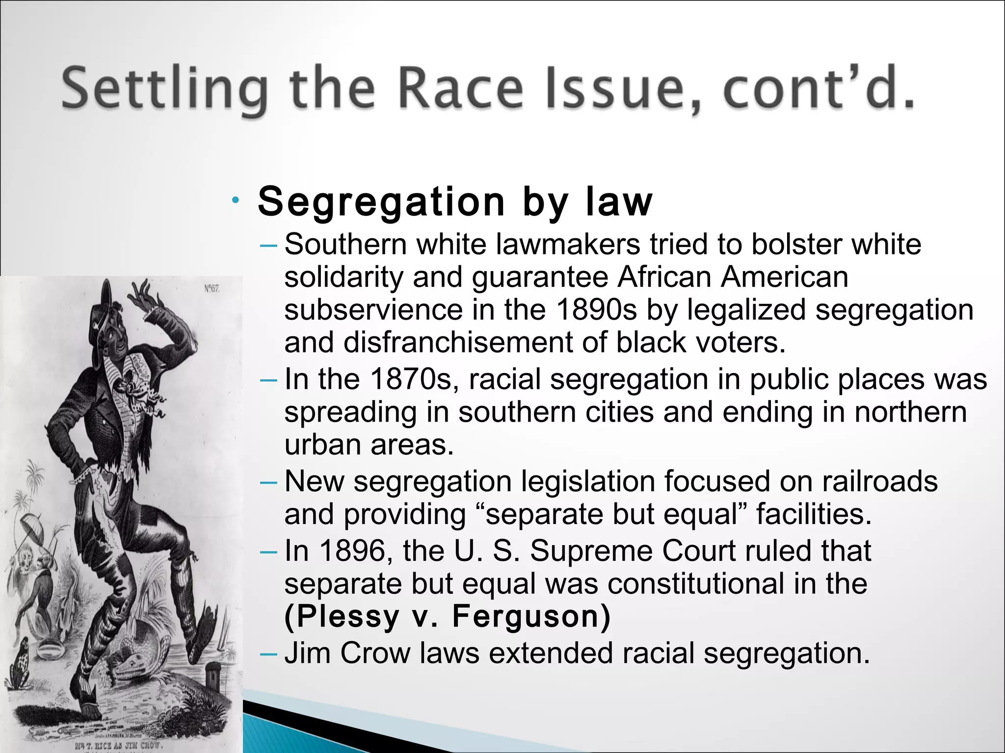 •   Segregation by law
    – Southern white lawmakers tried to bolster white
      solidarity and guarantee African American
      subservience in the 1890s by legalized segregation
      and disfranchisement of black voters.
    – In the 1870s, racial segregation in public places was
      spreading in southern cities and ending in northern
      urban areas.
    – New segregation legislation focused on railroads
      and providing “separate but equal” facilities.
    – In 1896, the U. S. Supreme Court ruled that
      separate but equal was constitutional in the
      (Plessy v. Ferguson)
    – Jim Crow laws extended racial segregation.
 
