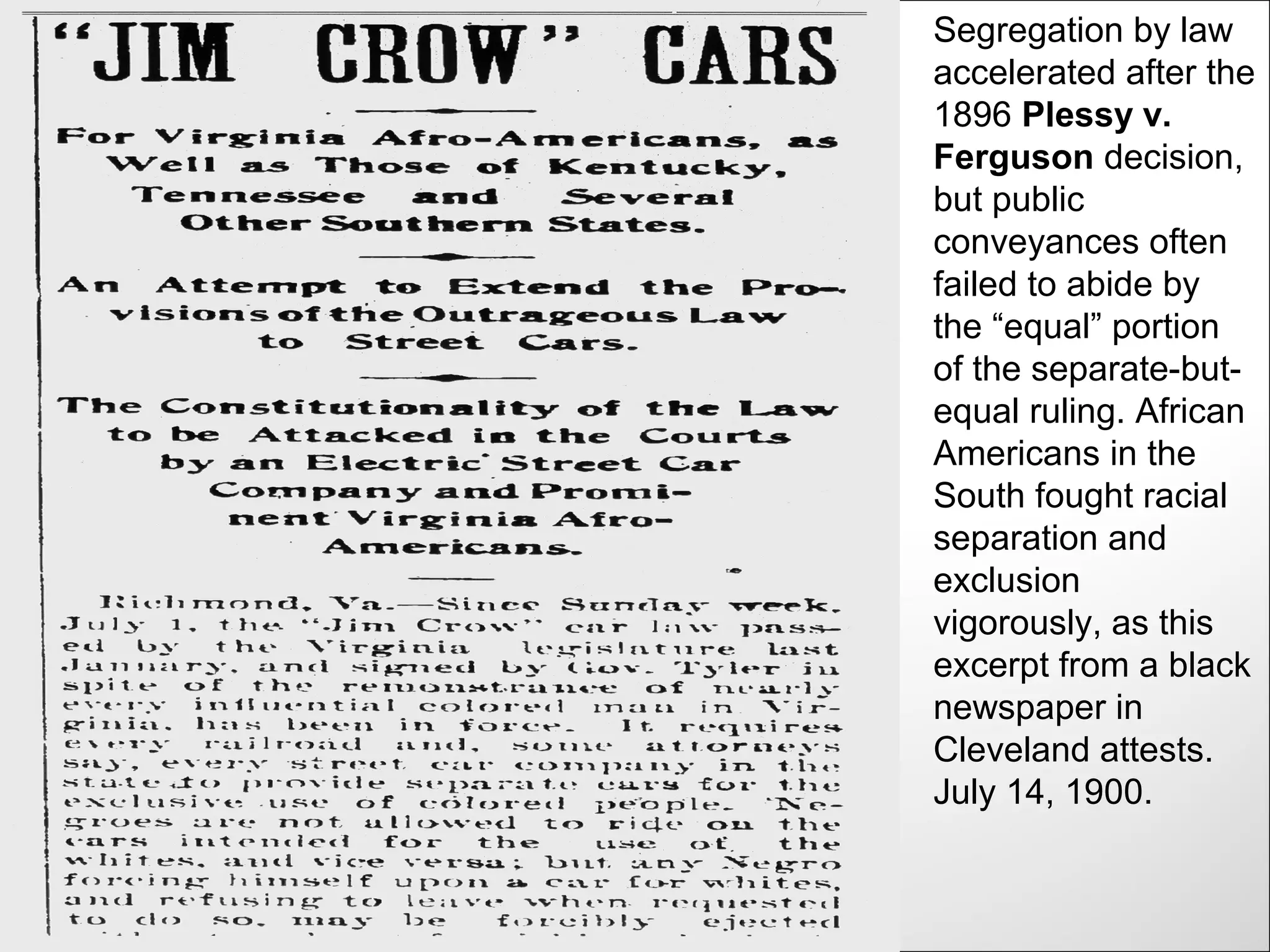 Segregation by law
accelerated after the
1896 Plessy v.
Ferguson decision,
but public
conveyances often
failed to abide by
the “equal” portion
of the separate-but-
equal ruling. African
Americans in the
South fought racial
separation and
exclusion
vigorously, as this
excerpt from a black
newspaper in
Cleveland attests.
July 14, 1900.
 