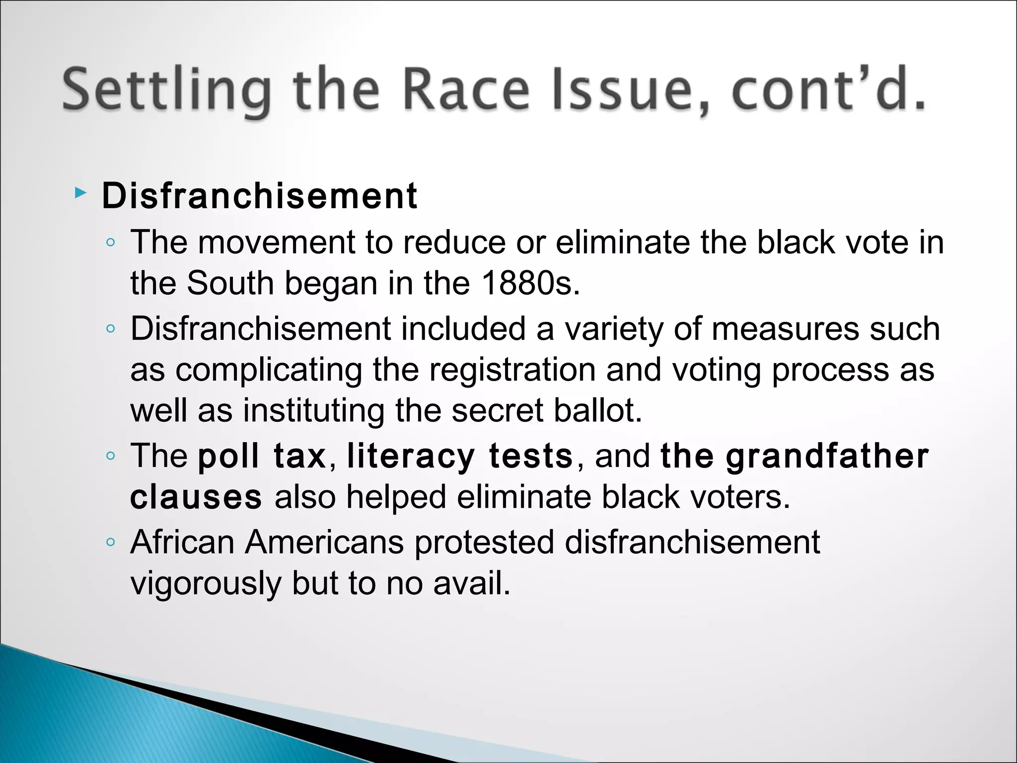    Disfranchisement
    ◦ The movement to reduce or eliminate the black vote in
      the South began in the 1880s.
    ◦ Disfranchisement included a variety of measures such
      as complicating the registration and voting process as
      well as instituting the secret ballot.
    ◦ The poll tax, literacy tests, and the grandfather
      clauses also helped eliminate black voters.
    ◦ African Americans protested disfranchisement
      vigorously but to no avail.
 