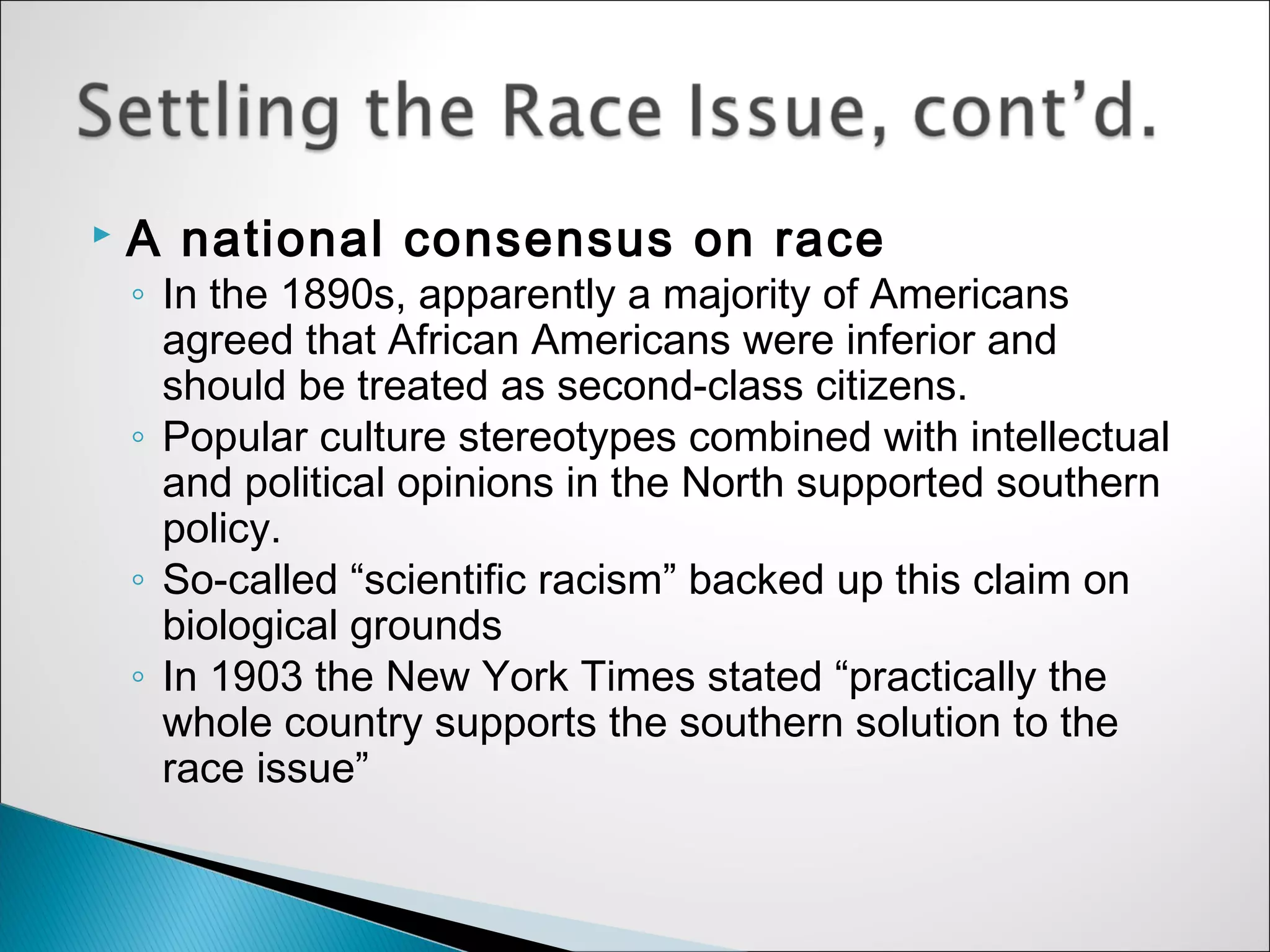    A national consensus on race
    ◦ In the 1890s, apparently a majority of Americans
      agreed that African Americans were inferior and
      should be treated as second-class citizens.
    ◦ Popular culture stereotypes combined with intellectual
      and political opinions in the North supported southern
      policy.
    ◦ So-called “scientific racism” backed up this claim on
      biological grounds
    ◦ In 1903 the New York Times stated “practically the
      whole country supports the southern solution to the
      race issue”
 
