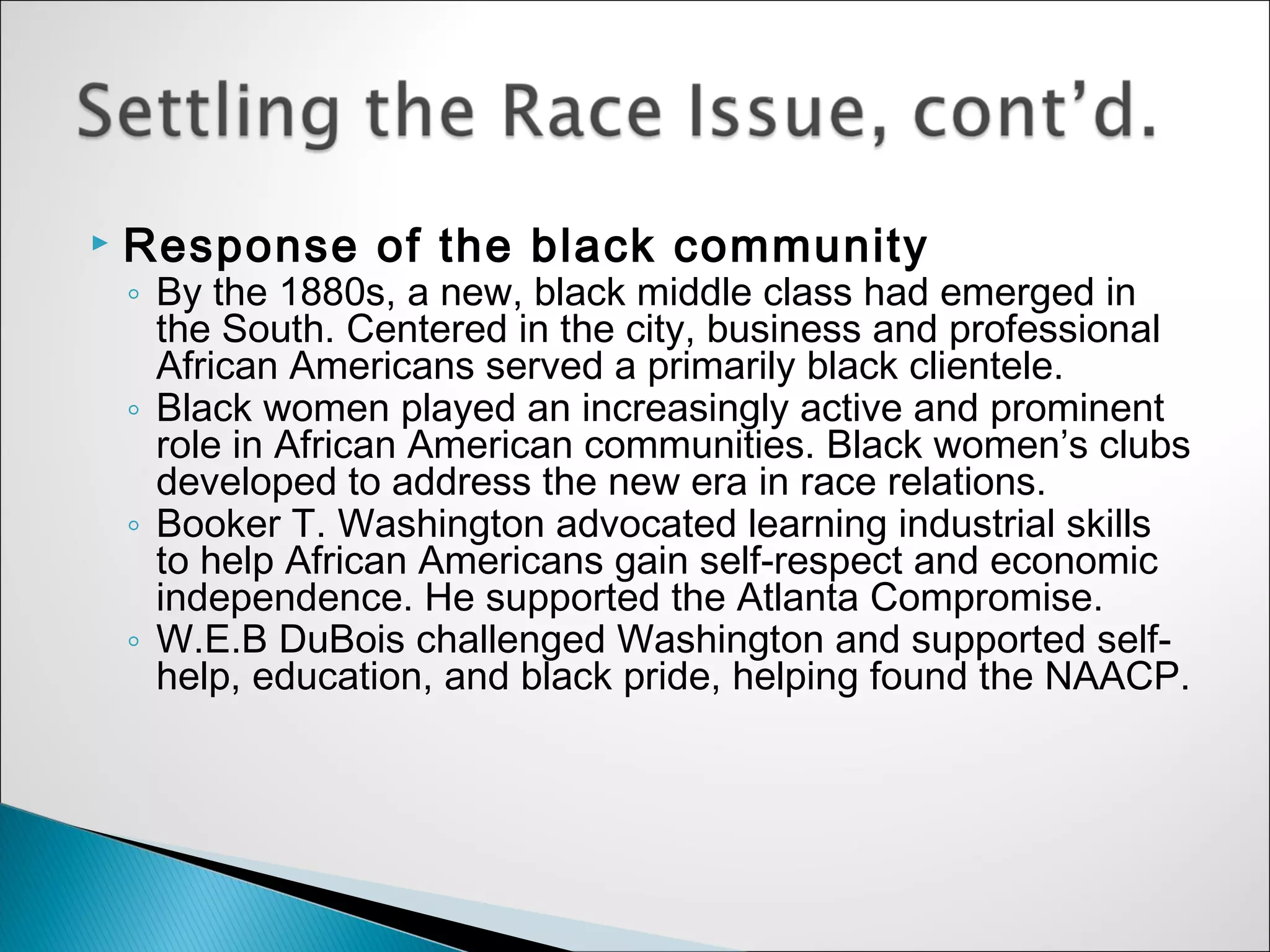    Response of the black community
    ◦ By the 1880s, a new, black middle class had emerged in
      the South. Centered in the city, business and professional
      African Americans served a primarily black clientele.
    ◦ Black women played an increasingly active and prominent
      role in African American communities. Black women’s clubs
      developed to address the new era in race relations.
    ◦ Booker T. Washington advocated learning industrial skills
      to help African Americans gain self-respect and economic
      independence. He supported the Atlanta Compromise.
    ◦ W.E.B DuBois challenged Washington and supported self-
      help, education, and black pride, helping found the NAACP.
 
