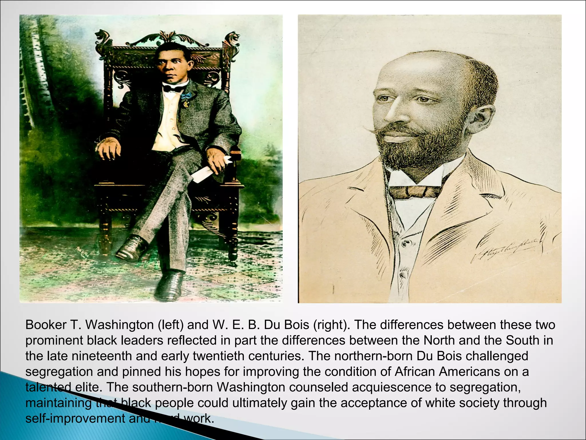 Booker T. Washington (left) and W. E. B. Du Bois (right). The differences between these two
prominent black leaders reflected in part the differences between the North and the South in
the late nineteenth and early twentieth centuries. The northern-born Du Bois challenged
segregation and pinned his hopes for improving the condition of African Americans on a
talented elite. The southern-born Washington counseled acquiescence to segregation,
maintaining that black people could ultimately gain the acceptance of white society through
self-improvement and hard work.
 