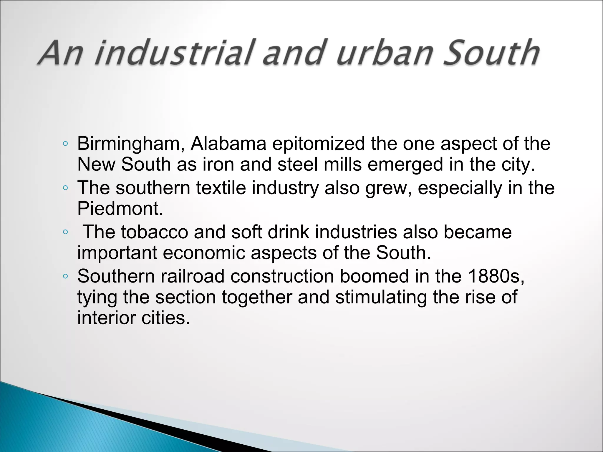 ◦ Birmingham, Alabama epitomized the one aspect of the
  New South as iron and steel mills emerged in the city.
◦ The southern textile industry also grew, especially in the
  Piedmont.
◦ The tobacco and soft drink industries also became
  important economic aspects of the South.
◦ Southern railroad construction boomed in the 1880s,
  tying the section together and stimulating the rise of
  interior cities.
 