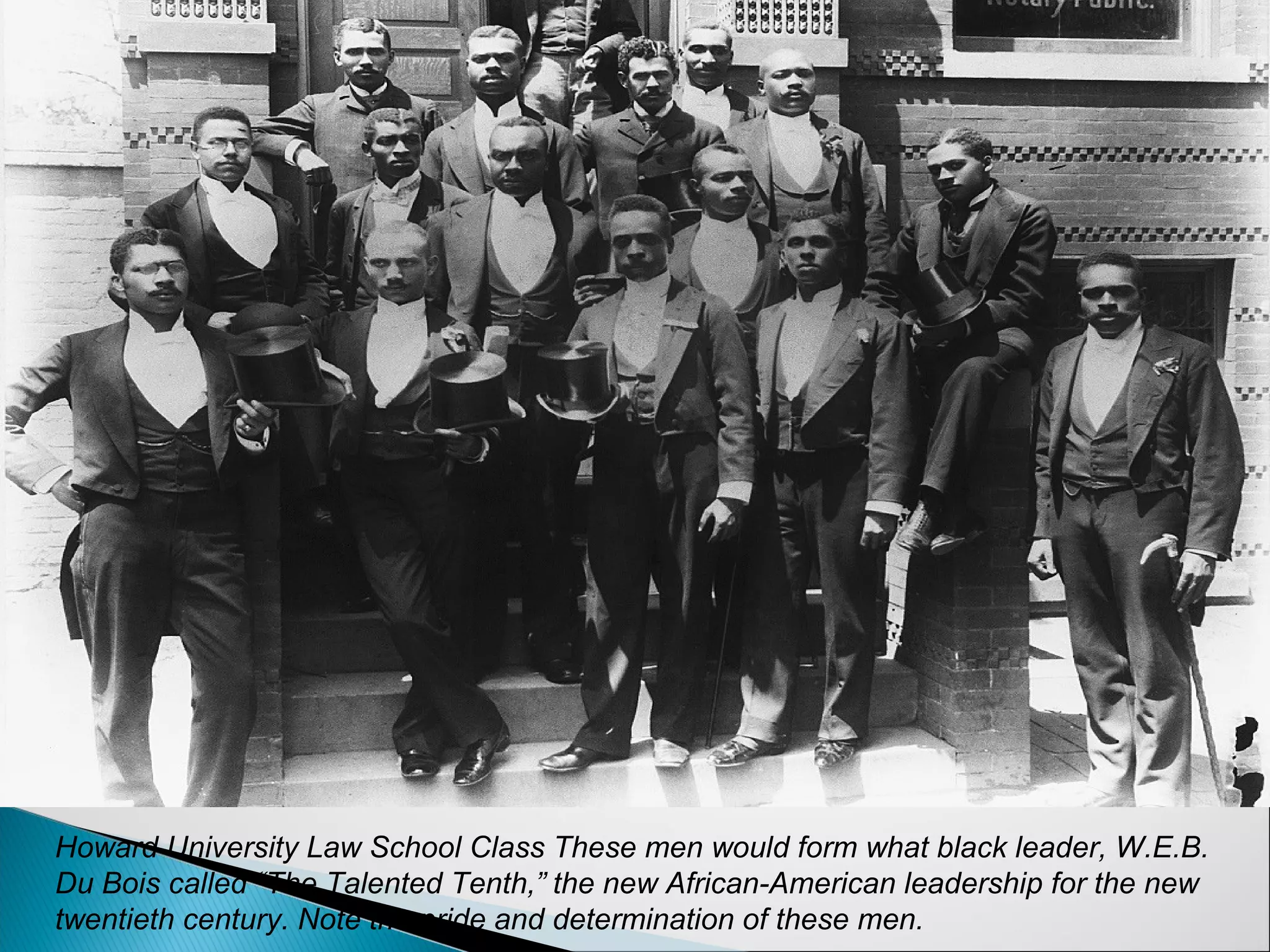 Howard University Law School Class These men would form what black leader, W.E.B.
Du Bois called “The Talented Tenth,” the new African-American leadership for the new
twentieth century. Note the pride and determination of these men.
 