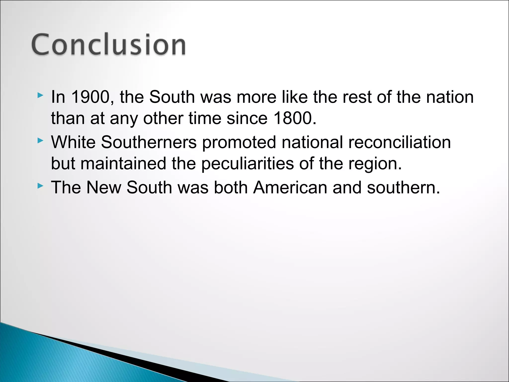    In 1900, the South was more like the rest of the nation
    than at any other time since 1800.
   White Southerners promoted national reconciliation
    but maintained the peculiarities of the region.
   The New South was both American and southern.
 