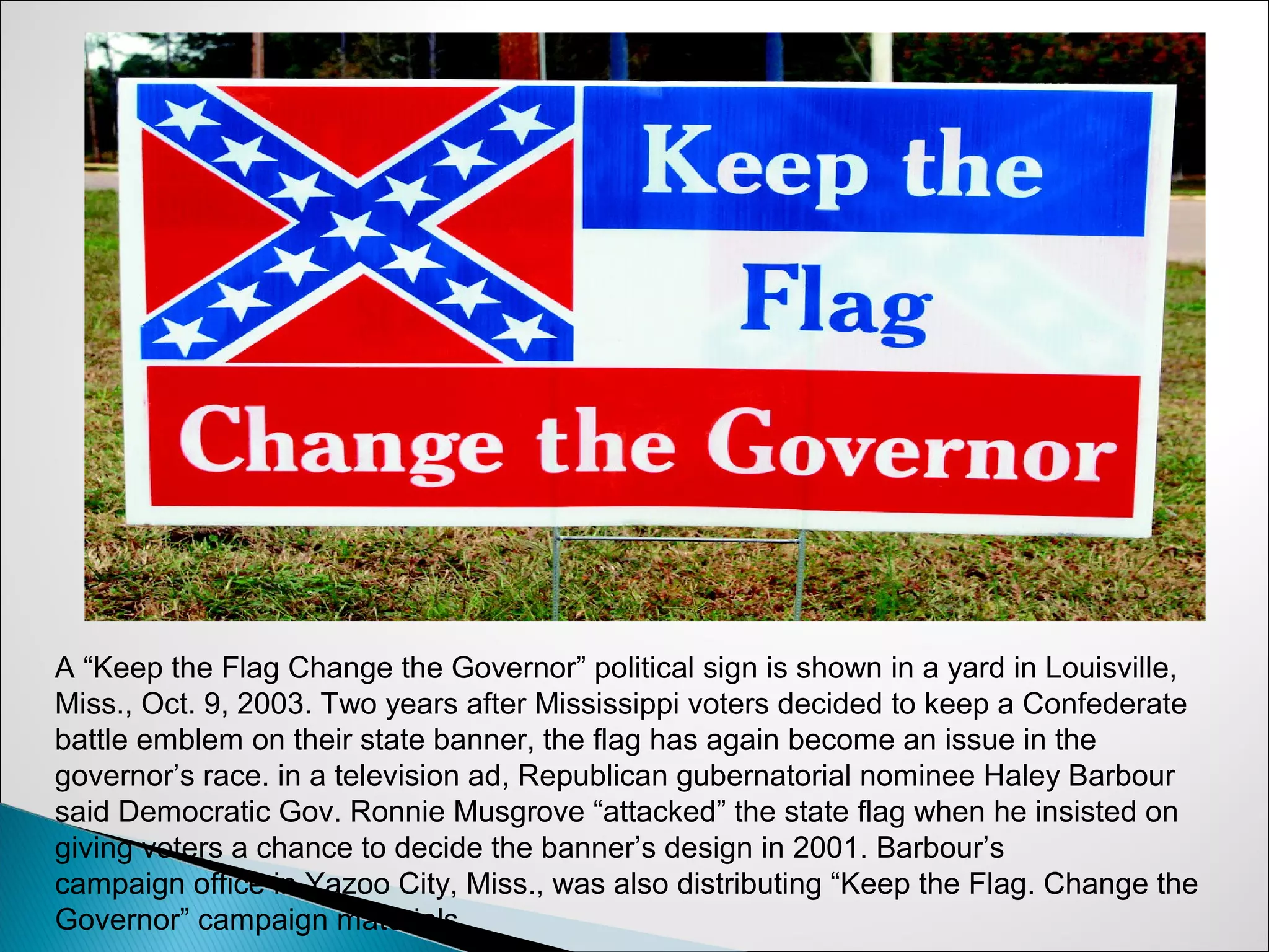 A “Keep the Flag Change the Governor” political sign is shown in a yard in Louisville,
Miss., Oct. 9, 2003. Two years after Mississippi voters decided to keep a Confederate
battle emblem on their state banner, the flag has again become an issue in the
governor’s race. in a television ad, Republican gubernatorial nominee Haley Barbour
said Democratic Gov. Ronnie Musgrove “attacked” the state flag when he insisted on
giving voters a chance to decide the banner’s design in 2001. Barbour’s
campaign office in Yazoo City, Miss., was also distributing “Keep the Flag. Change the
Governor” campaign materials.
 