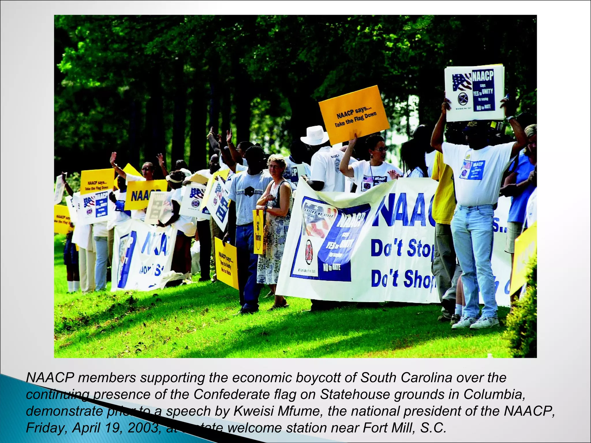NAACP members supporting the economic boycott of South Carolina over the
continuing presence of the Confederate flag on Statehouse grounds in Columbia,
demonstrate prior to a speech by Kweisi Mfume, the national president of the NAACP,
Friday, April 19, 2003, at a state welcome station near Fort Mill, S.C.
 
