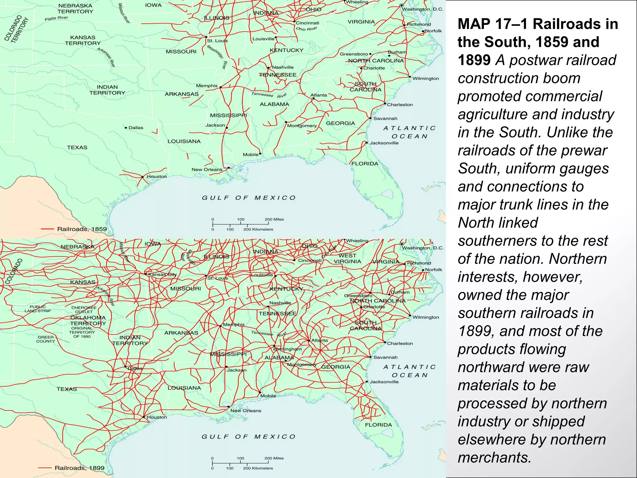MAP 17–1 Railroads in
the South, 1859 and
1899 A postwar railroad
construction boom
promoted commercial
agriculture and industry
in the South. Unlike the
railroads of the prewar
South, uniform gauges
and connections to
major trunk lines in the
North linked
southerners to the rest
of the nation. Northern
interests, however,
owned the major
southern railroads in
1899, and most of the
products flowing
northward were raw
materials to be
processed by northern
industry or shipped
elsewhere by northern
merchants.
 