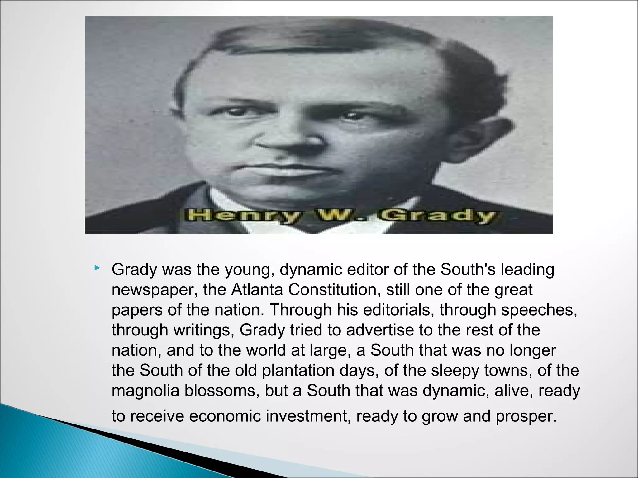    Grady was the young, dynamic editor of the South's leading
    newspaper, the Atlanta Constitution, still one of the great
    papers of the nation. Through his editorials, through speeches,
    through writings, Grady tried to advertise to the rest of the
    nation, and to the world at large, a South that was no longer
    the South of the old plantation days, of the sleepy towns, of the
    magnolia blossoms, but a South that was dynamic, alive, ready
    to receive economic investment, ready to grow and prosper.
 