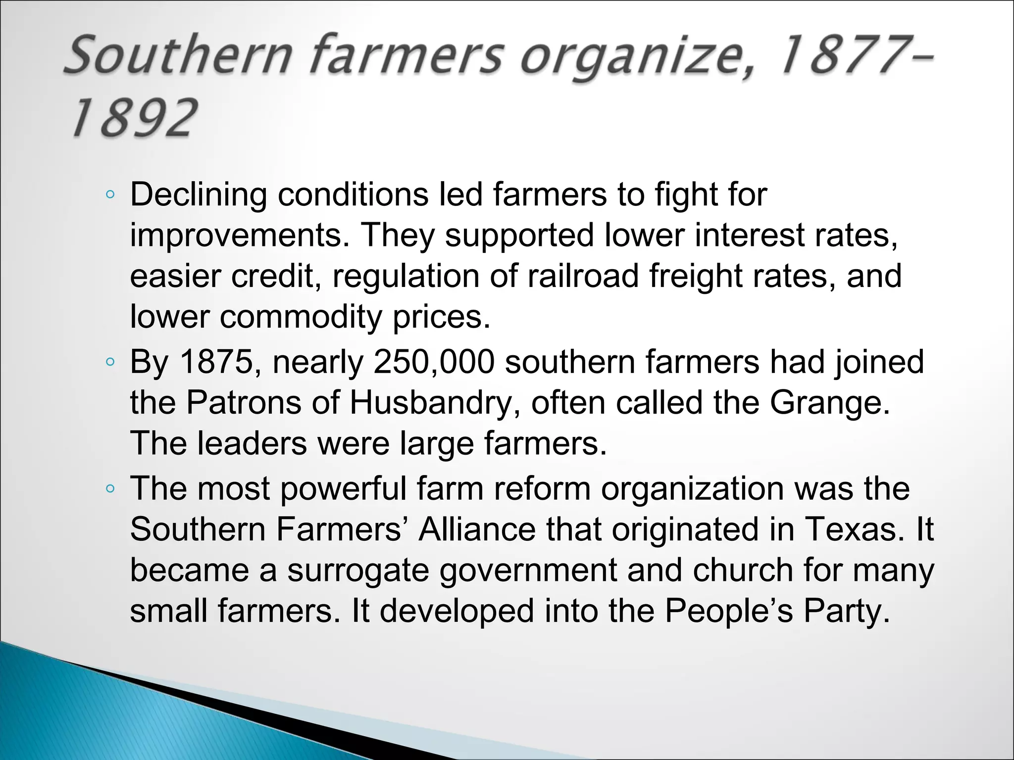 ◦ Declining conditions led farmers to fight for
  improvements. They supported lower interest rates,
  easier credit, regulation of railroad freight rates, and
  lower commodity prices.
◦ By 1875, nearly 250,000 southern farmers had joined
  the Patrons of Husbandry, often called the Grange.
  The leaders were large farmers.
◦ The most powerful farm reform organization was the
  Southern Farmers’ Alliance that originated in Texas. It
  became a surrogate government and church for many
  small farmers. It developed into the People’s Party.
 