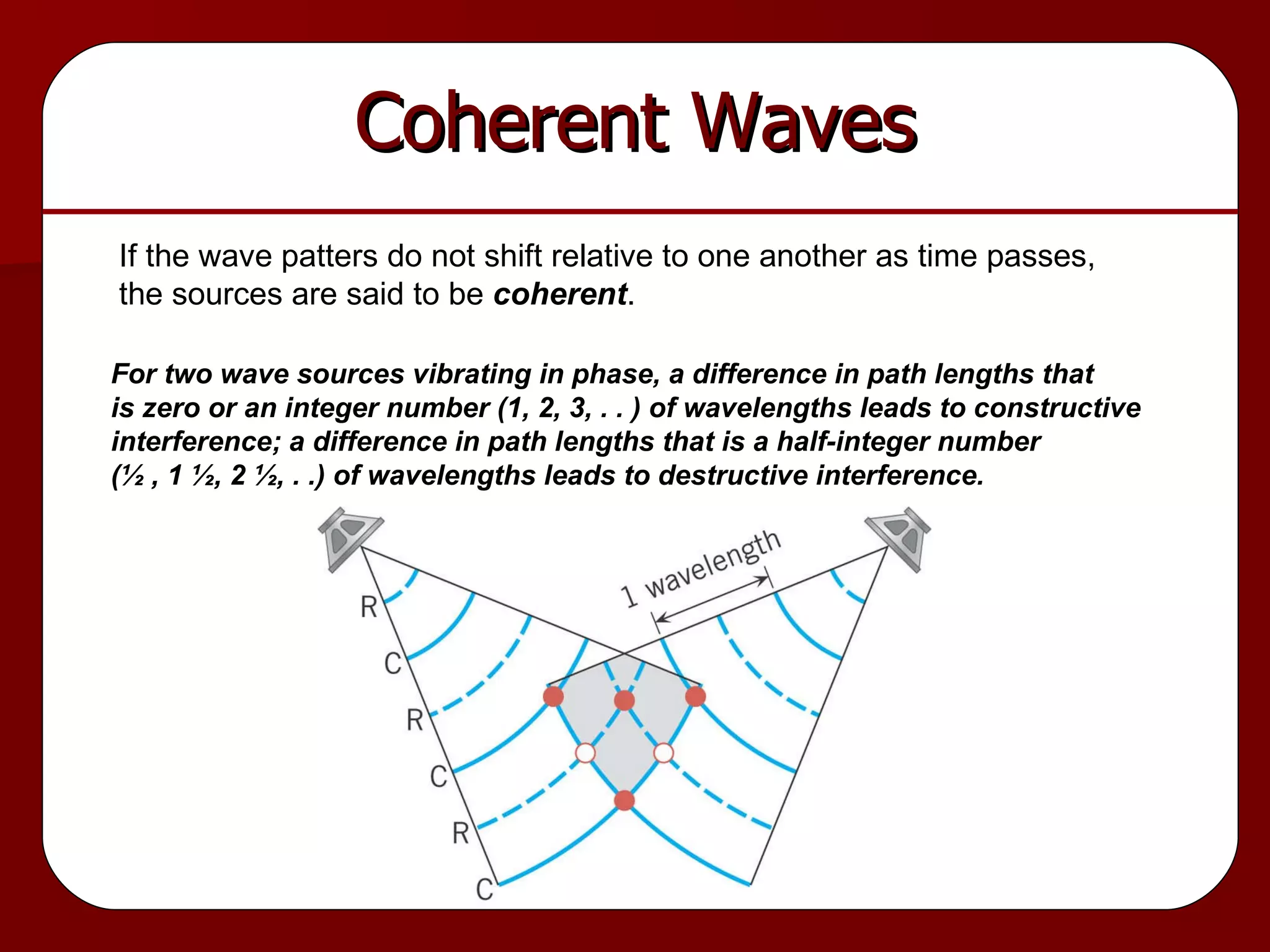 Coherent Waves If the wave patters do not shift relative to one another as time passes, the sources are said to be  coherent . For two wave sources vibrating in phase, a difference in path lengths that is zero or an integer number (1, 2, 3, . . ) of wavelengths leads to constructive  interference; a difference in path lengths that is a half-integer number (½ , 1 ½, 2 ½, . .) of wavelengths leads to destructive interference. 