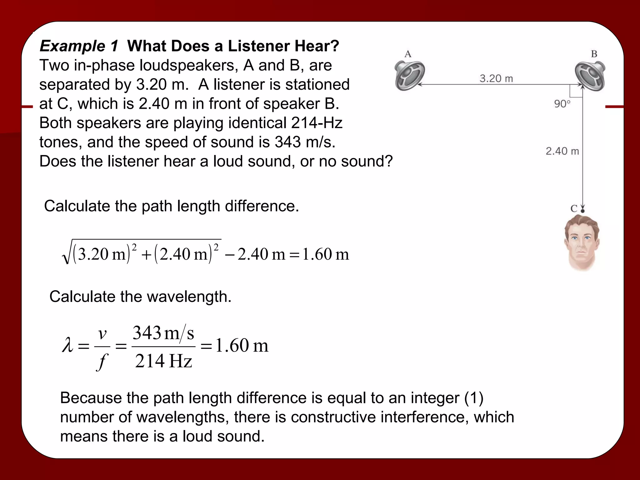 Example 1  What Does a Listener Hear? Two in-phase loudspeakers, A and B, are  separated by 3.20 m.  A listener is stationed at C, which is 2.40 m in front of speaker B. Both speakers are playing identical 214-Hz  tones, and the speed of sound is 343 m/s. Does the listener hear a loud sound, or no sound? Calculate the path length difference. Calculate the wavelength. Because the path length difference is equal to an integer (1)  number of wavelengths, there is constructive interference, which means there is a loud sound. 