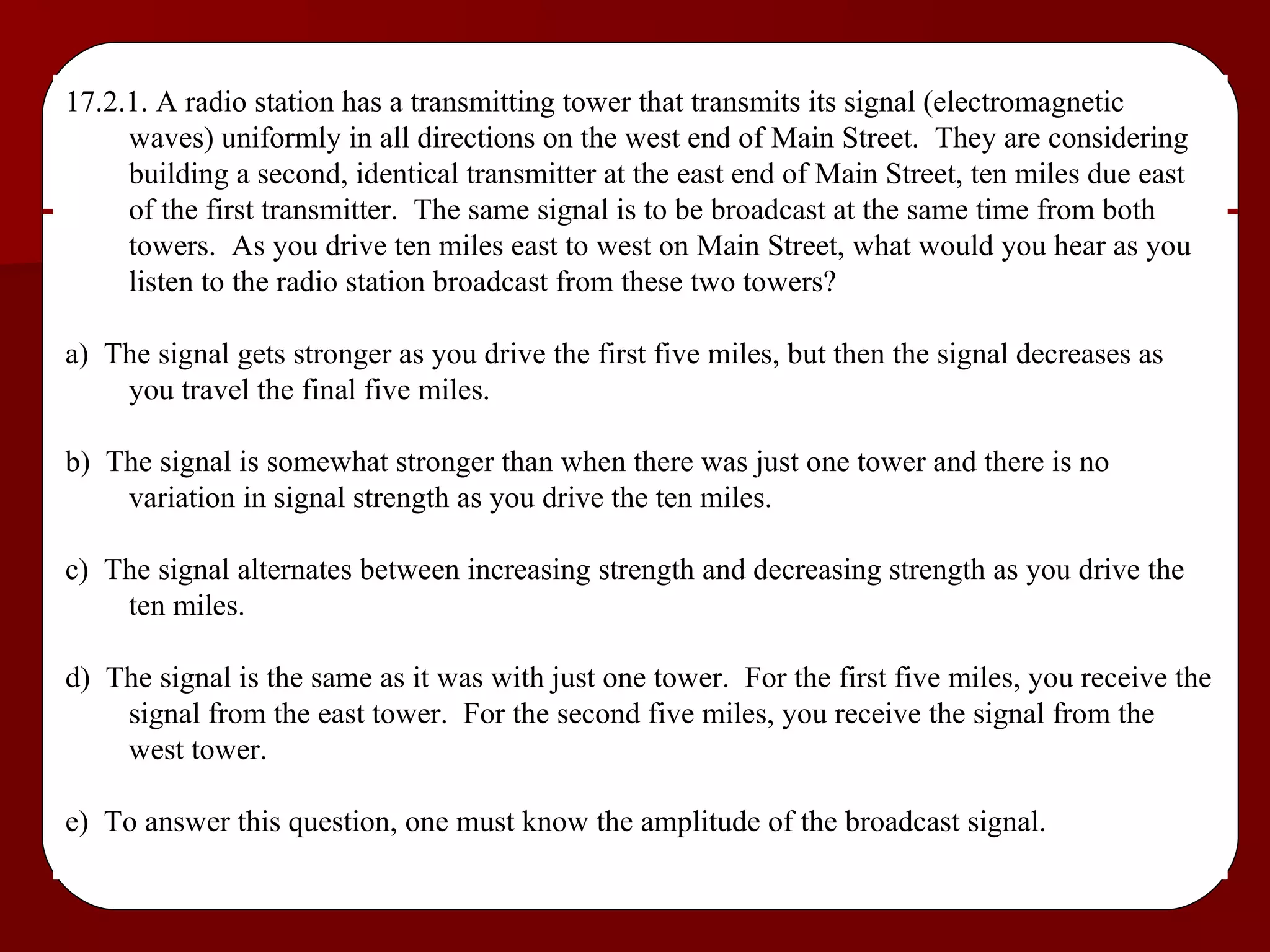 17.2.1. A radio station has a transmitting tower that transmits its signal (electromagnetic waves) uniformly in all directions on the west end of Main Street.  They are considering building a second, identical transmitter at the east end of Main Street, ten miles due east of the first transmitter.  The same signal is to be broadcast at the same time from both towers.  As you drive ten miles east to west on Main Street, what would you hear as you listen to the radio station broadcast from these two towers? a)  The signal gets stronger as you drive the first five miles, but then the signal decreases as you travel the final five miles. b)  The signal is somewhat stronger than when there was just one tower and there is no variation in signal strength as you drive the ten miles. c)  The signal alternates between increasing strength and decreasing strength as you drive the ten miles. d)  The signal is the same as it was with just one tower.  For the first five miles, you receive the signal from the east tower.  For the second five miles, you receive the signal from the west tower. e)  To answer this question, one must know the amplitude of the broadcast signal. 