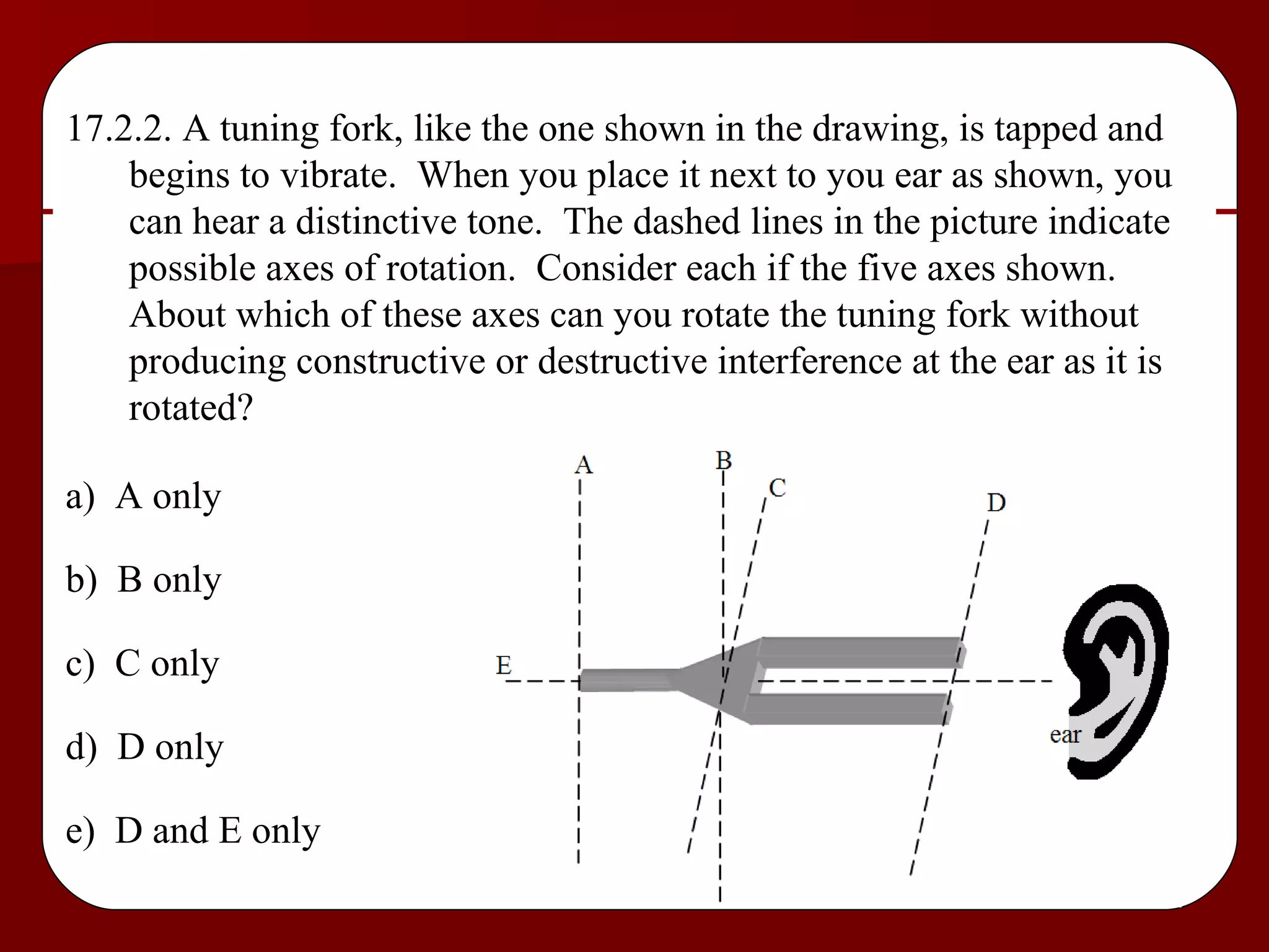 17.2.2. A tuning fork, like the one shown in the drawing, is tapped and begins to vibrate.  When you place it next to you ear as shown, you can hear a distinctive tone.  The dashed lines in the picture indicate possible axes of rotation.  Consider each if the five axes shown.  About which of these axes can you rotate the tuning fork without producing constructive or destructive interference at the ear as it is rotated? a)  A only b)  B only c)  C only d)  D only e)  D and E only 