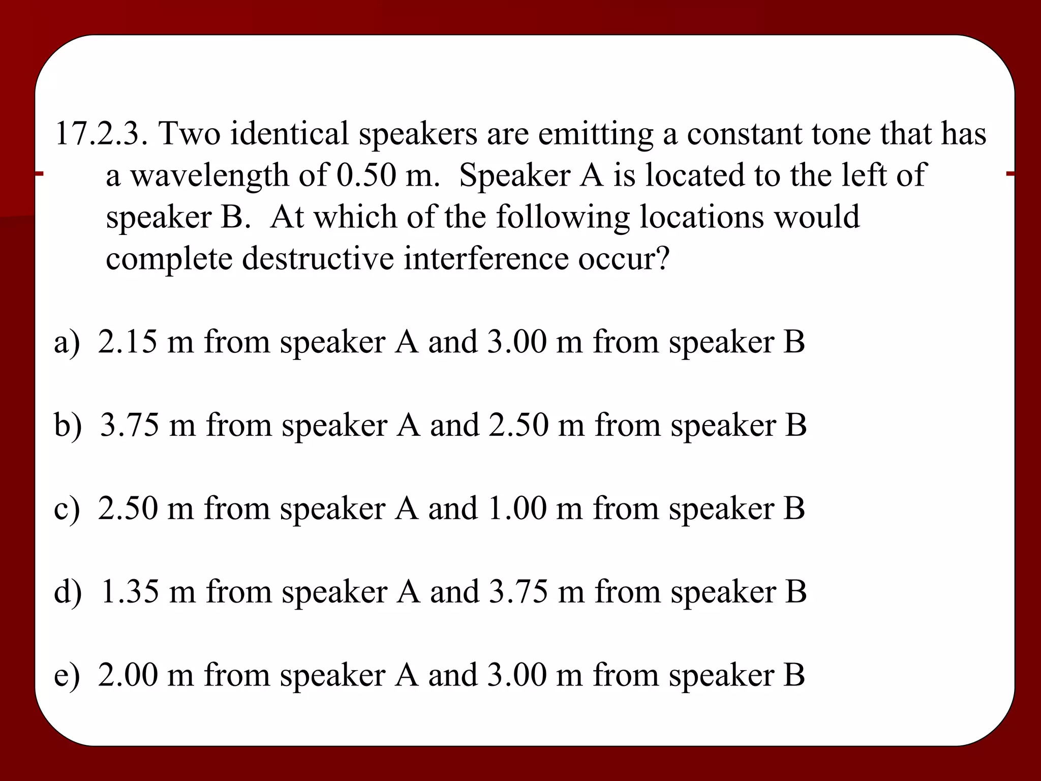 17.2.3. Two identical speakers are emitting a constant tone that has a wavelength of 0.50 m.  Speaker A is located to the left of speaker B.  At which of the following locations would complete destructive interference occur? a)  2.15 m from speaker A and 3.00 m from speaker B b)  3.75 m from speaker A and 2.50 m from speaker B c)  2.50 m from speaker A and 1.00 m from speaker B d)  1.35 m from speaker A and 3.75 m from speaker B e)  2.00 m from speaker A and 3.00 m from speaker B 