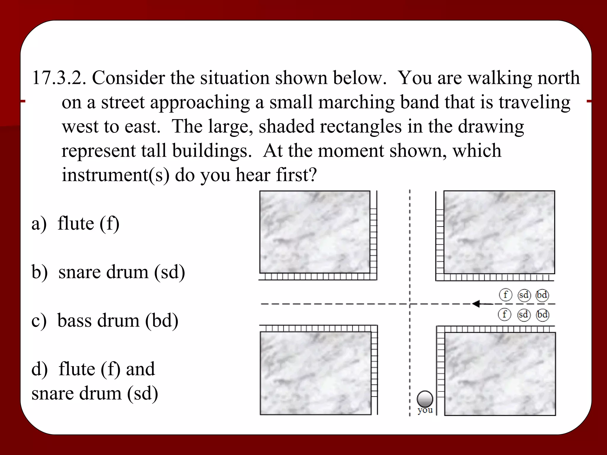 17.3.2. Consider the situation shown below.  You are walking north on a street approaching a small marching band that is traveling west to east.  The large, shaded rectangles in the drawing represent tall buildings.  At the moment shown, which instrument(s) do you hear first? a)  flute (f) b)  snare drum (sd) c)  bass drum (bd) d)  flute (f) and  snare drum (sd) 