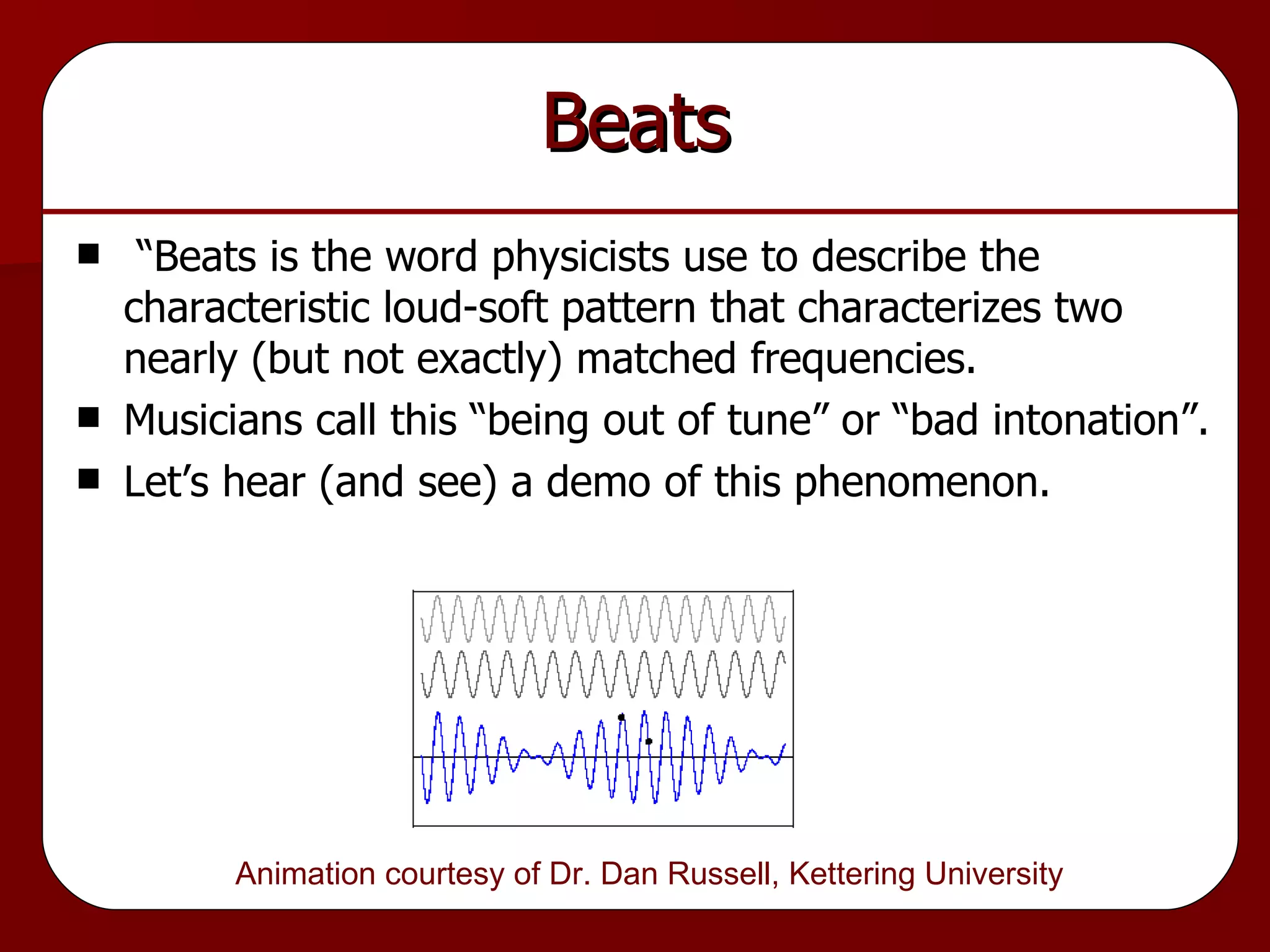 Beats “Beats is the word physicists use to describe the characteristic loud-soft pattern that characterizes two nearly (but not exactly) matched frequencies. Musicians call this “being out of tune” or “bad intonation”. Let’s hear (and see) a demo of this phenomenon. Animation courtesy of Dr. Dan Russell, Kettering University  