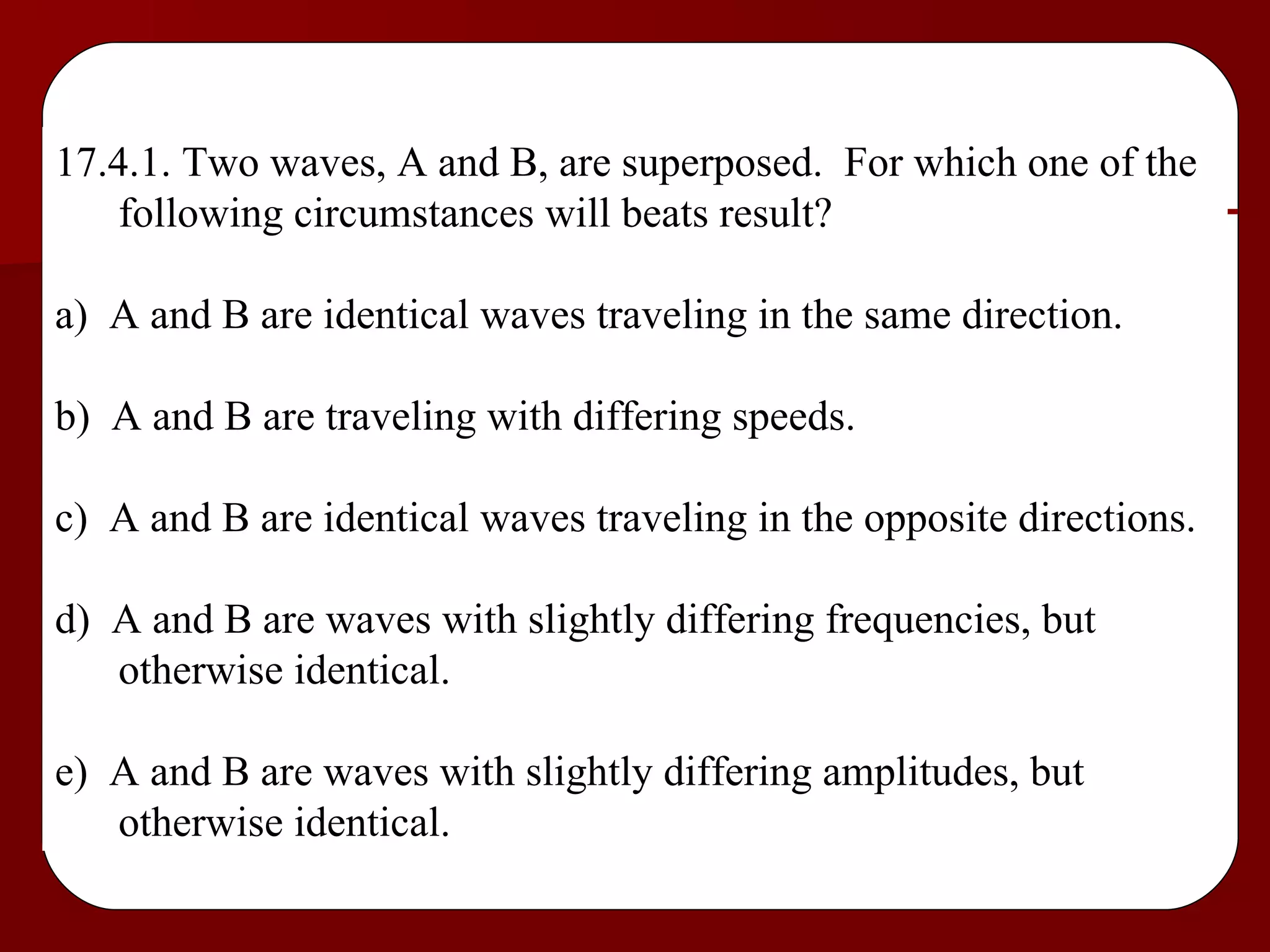17.4.1. Two waves, A and B, are superposed.  For which one of the following circumstances will beats result? a)  A and B are identical waves traveling in the same direction. b)  A and B are traveling with differing speeds. c)  A and B are identical waves traveling in the opposite directions. d)  A and B are waves with slightly differing frequencies, but otherwise identical. e)  A and B are waves with slightly differing amplitudes, but otherwise identical. 