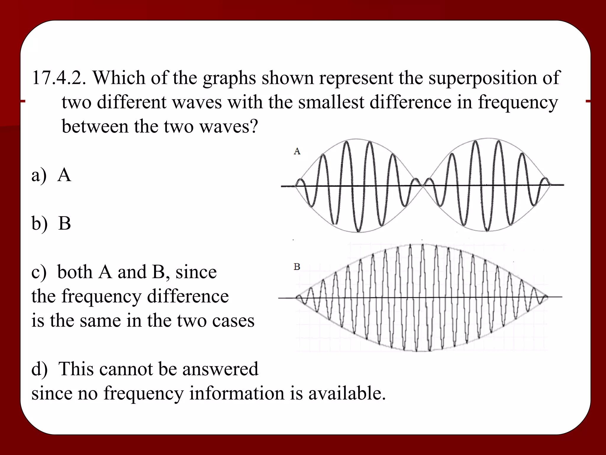17.4.2. Which of the graphs shown represent the superposition of two different waves with the smallest difference in frequency between the two waves? a)  A b)  B c)  both A and B, since  the frequency difference  is the same in the two cases d)  This cannot be answered  since no frequency information is available. 