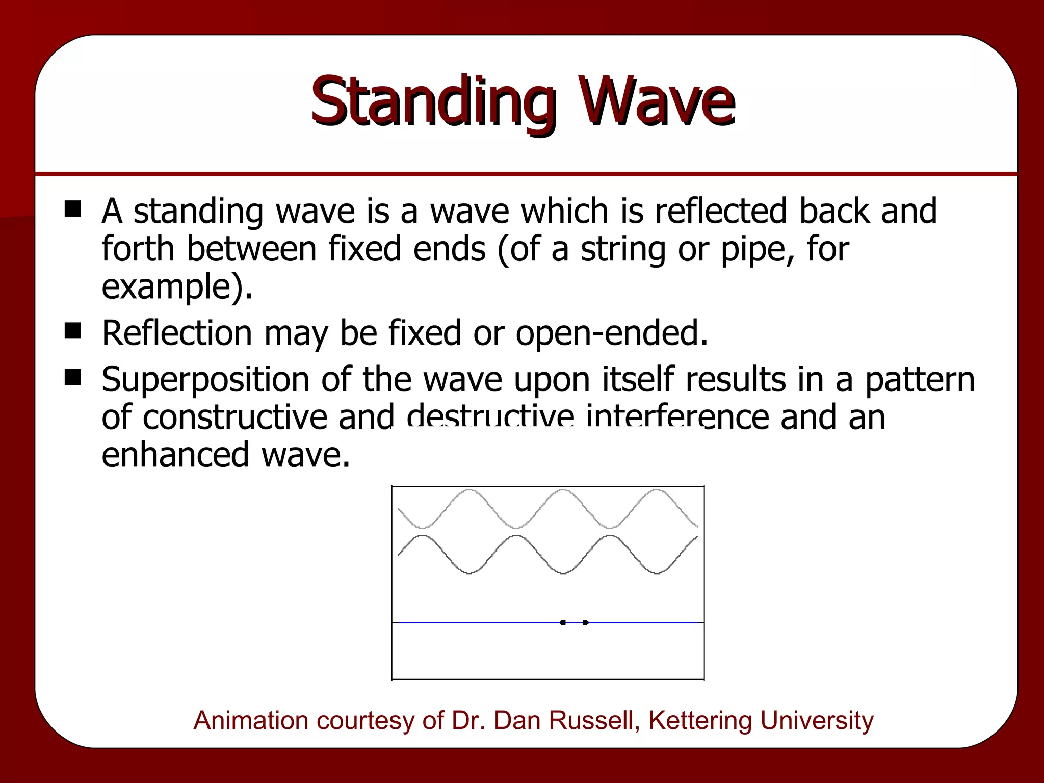 Standing Wave A standing wave is a wave which is reflected back and forth between fixed ends (of a string or pipe, for example). Reflection may be fixed or open-ended. Superposition of the wave upon itself results in a pattern of constructive and destructive interference and an enhanced wave. Animation courtesy of Dr. Dan Russell, Kettering University  