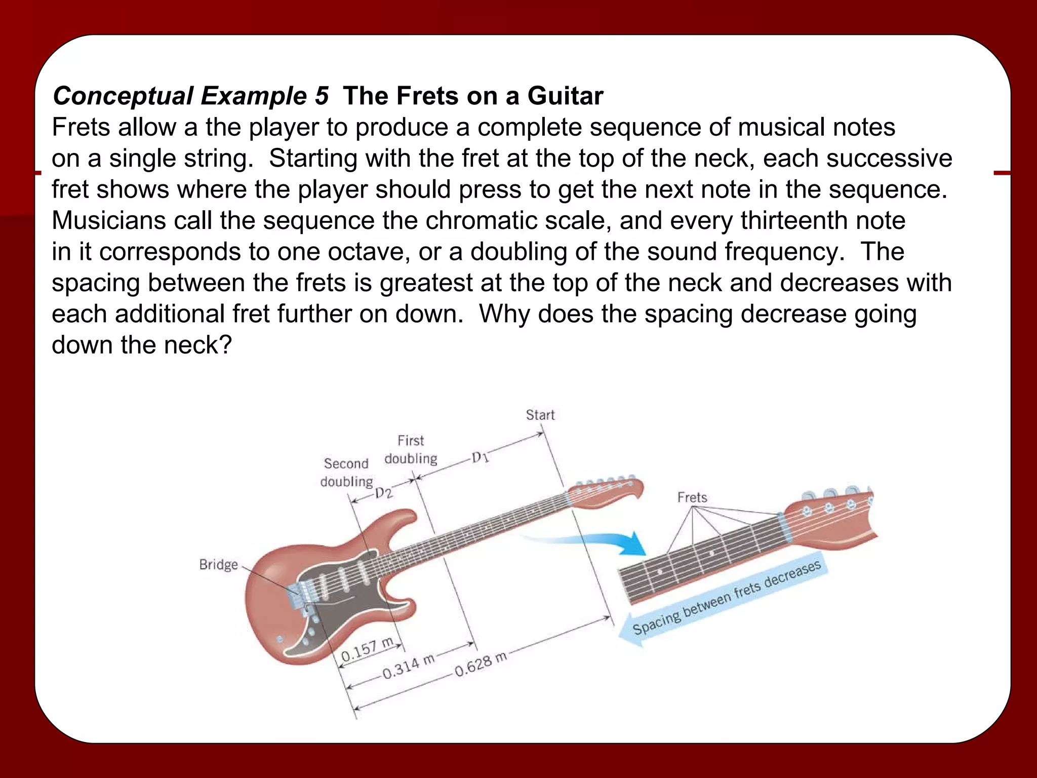 Conceptual Example 5  The Frets on a Guitar Frets allow a the player to produce a complete sequence of musical notes on a single string.  Starting with the fret at the top of the neck, each successive fret shows where the player should press to get the next note in the sequence. Musicians call the sequence the chromatic scale, and every thirteenth note  in it corresponds to one octave, or a doubling of the sound frequency.  The  spacing between the frets is greatest at the top of the neck and decreases with each additional fret further on down.  Why does the spacing decrease going  down the neck? 