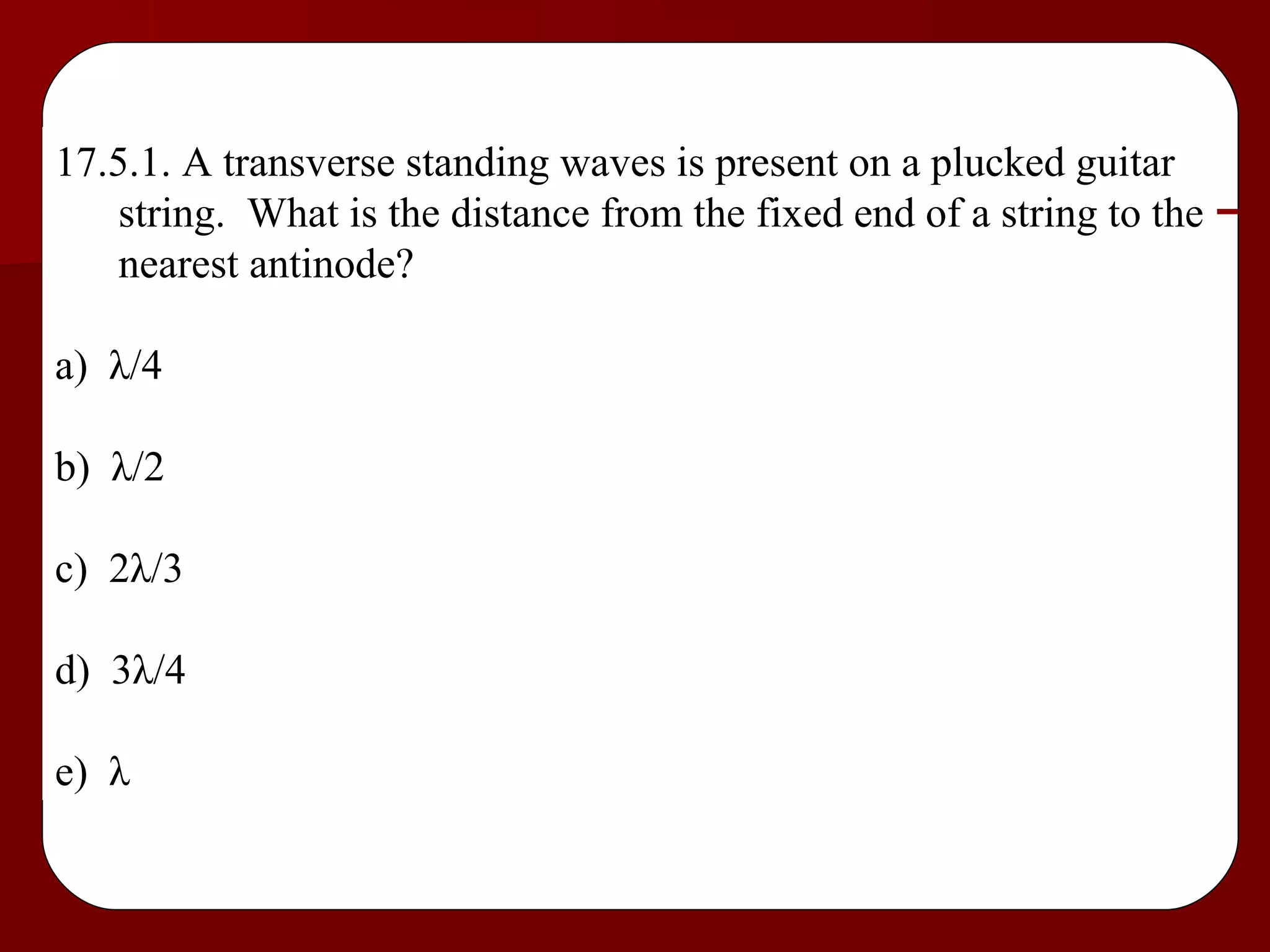 17.5.1. A transverse standing waves is present on a plucked guitar string.  What is the distance from the fixed end of a string to the nearest antinode? a)  λ /4 b)  λ /2 c)  2 λ /3 d)  3 λ /4 e)  λ 