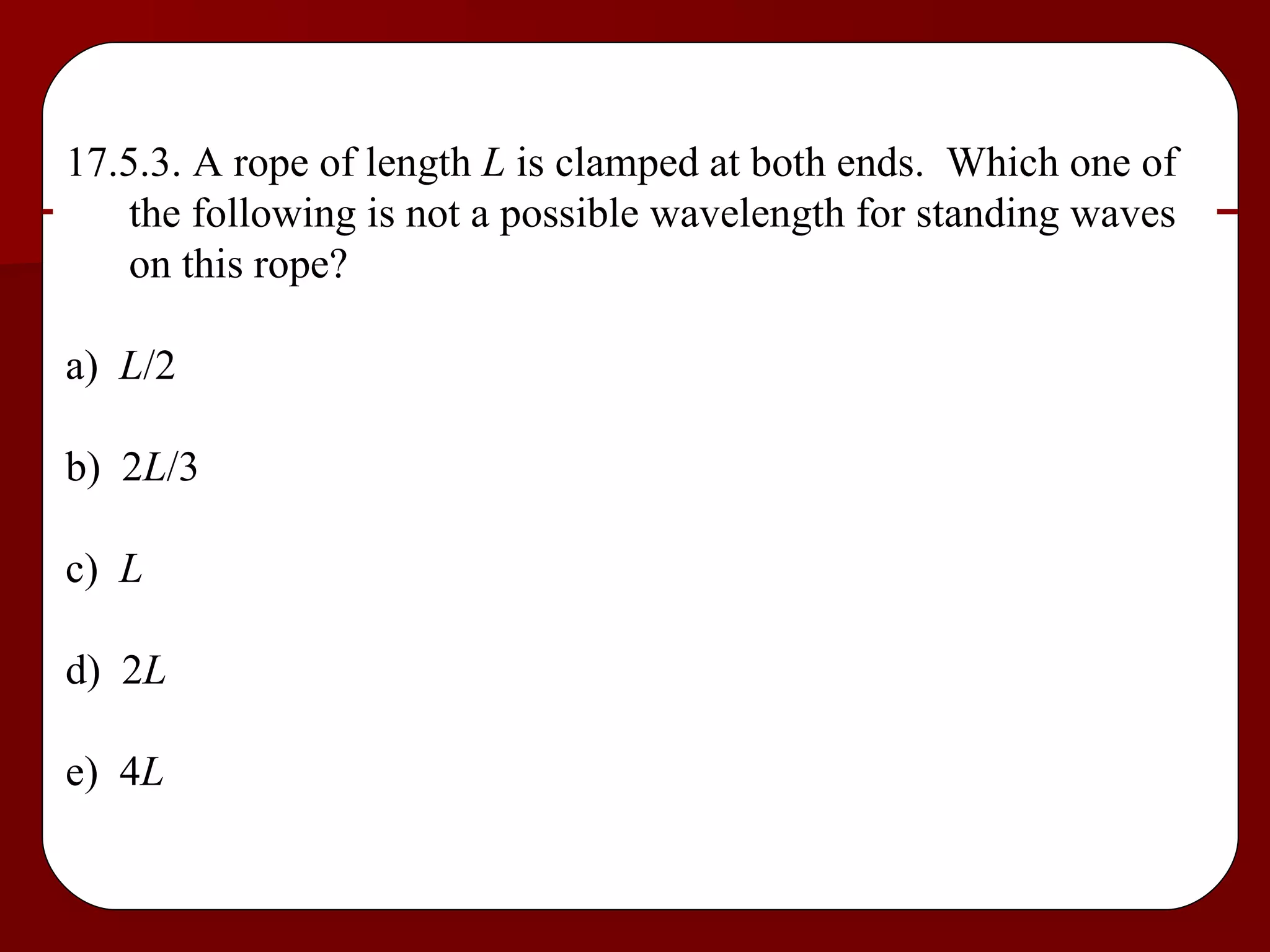 17.5.3. A rope of length  L  is clamped at both ends.  Which one of the following is not a possible wavelength for standing waves on this rope? a)  L /2 b)  2 L /3 c)  L d)  2 L e)  4 L 