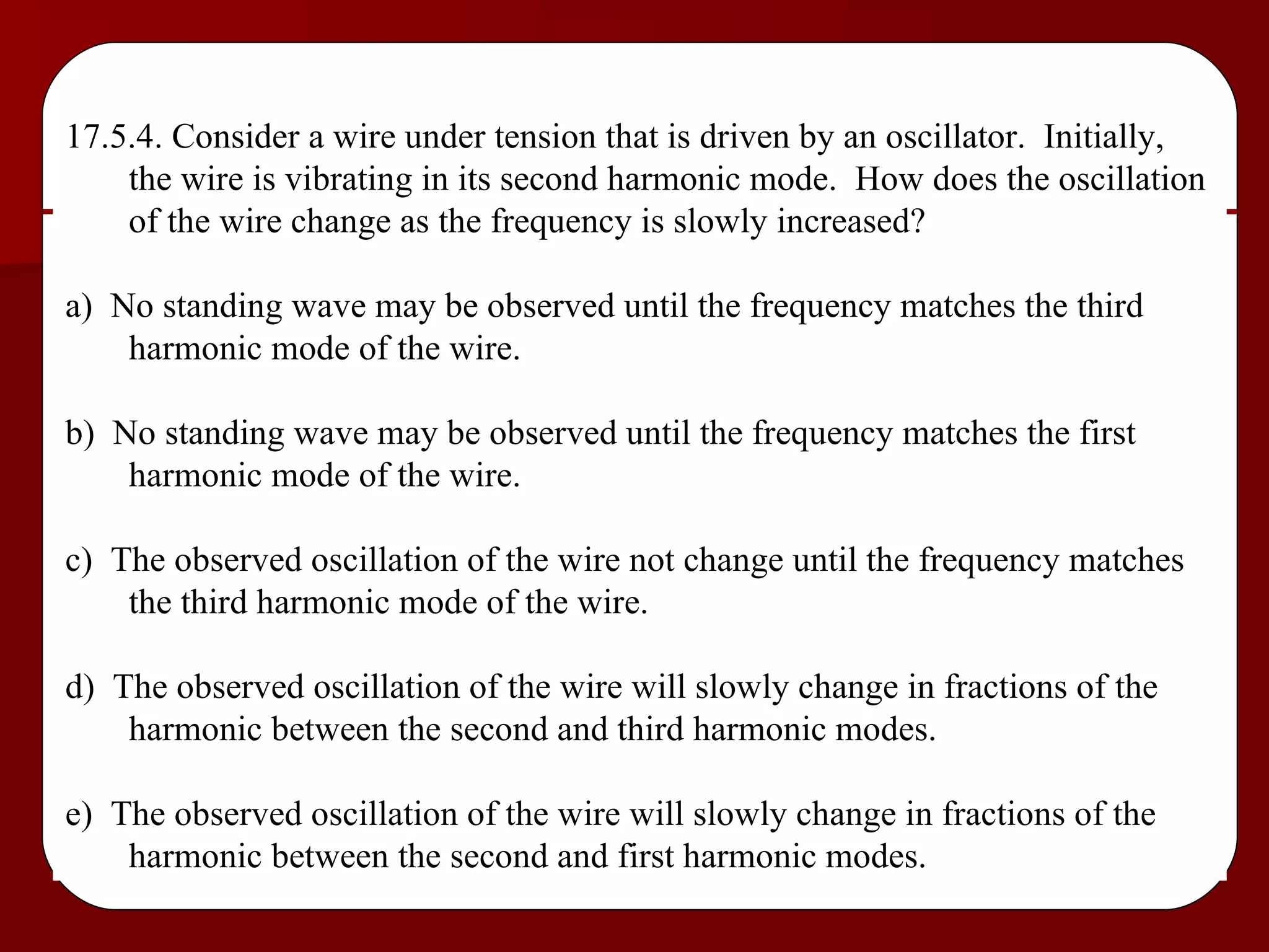 17.5.4. Consider a wire under tension that is driven by an oscillator.  Initially, the wire is vibrating in its second harmonic mode.  How does the oscillation of the wire change as the frequency is slowly increased? a)  No standing wave may be observed until the frequency matches the third harmonic mode of the wire. b)  No standing wave may be observed until the frequency matches the first harmonic mode of the wire. c)  The observed oscillation of the wire not change until the frequency matches the third harmonic mode of the wire. d)  The observed oscillation of the wire will slowly change in fractions of the harmonic between the second and third harmonic modes. e)  The observed oscillation of the wire will slowly change in fractions of the harmonic between the second and first harmonic modes. 
