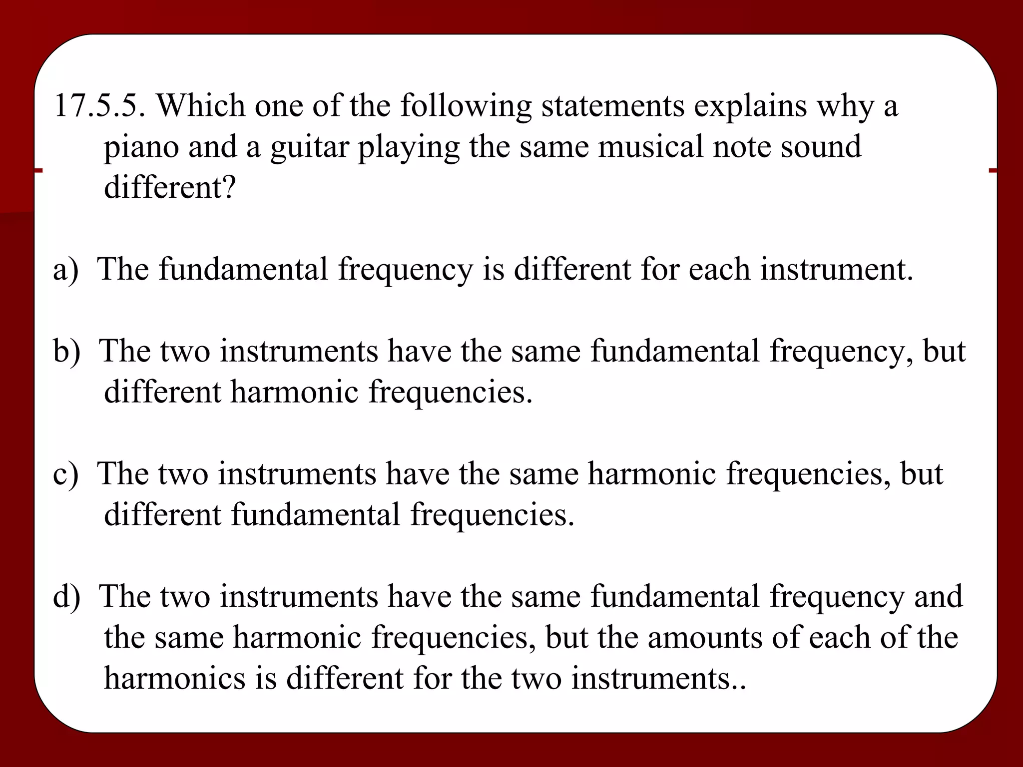 17.5.5. Which one of the following statements explains why a piano and a guitar playing the same musical note sound different? a)  The fundamental frequency is different for each instrument. b)  The two instruments have the same fundamental frequency, but different harmonic frequencies. c)  The two instruments have the same harmonic frequencies, but different fundamental frequencies. d)  The two instruments have the same fundamental frequency and the same harmonic frequencies, but the amounts of each of the harmonics is different for the two instruments.. 