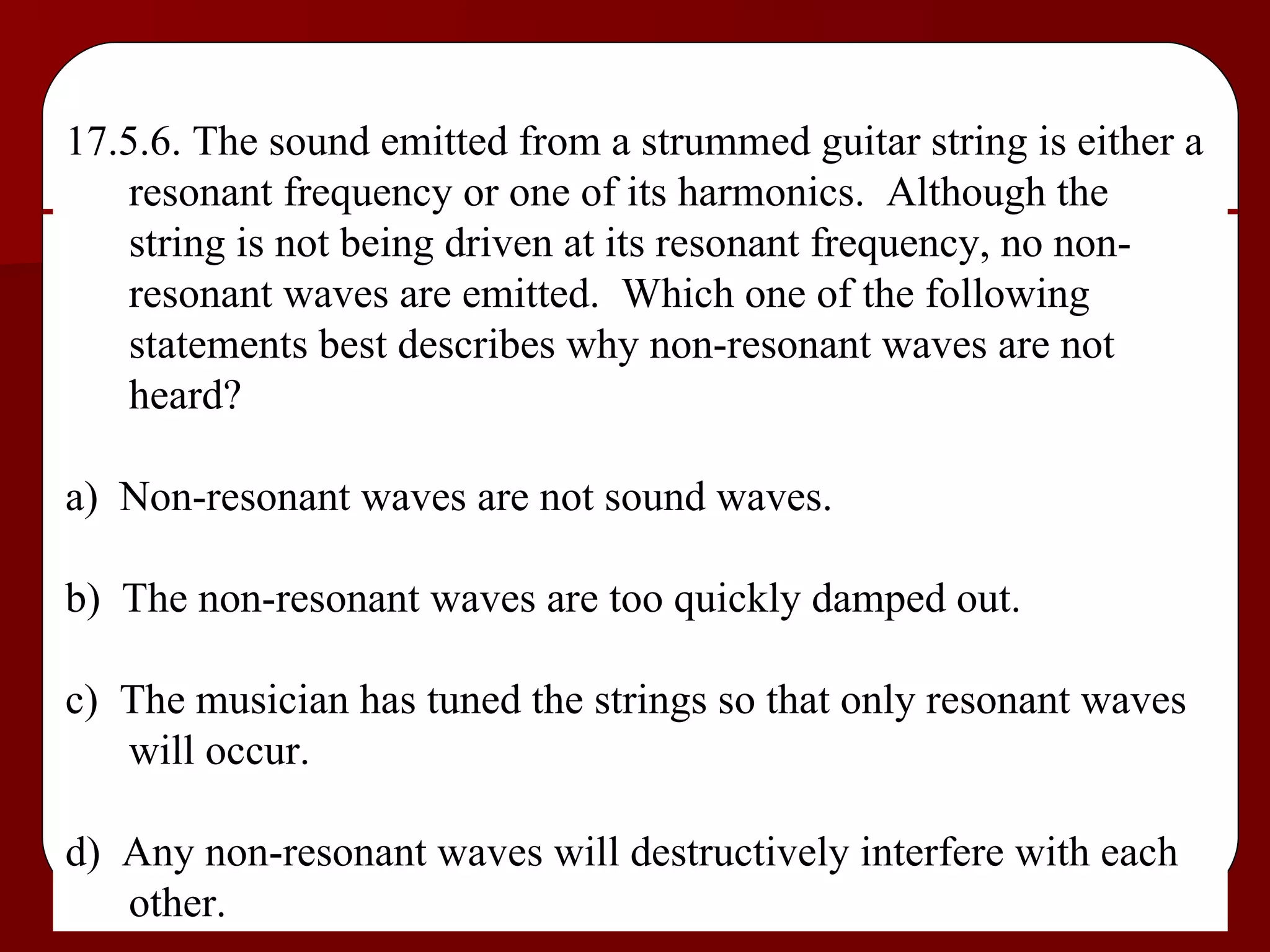 17.5.6. The sound emitted from a strummed guitar string is either a resonant frequency or one of its harmonics.  Although the string is not being driven at its resonant frequency, no non-resonant waves are emitted.  Which one of the following statements best describes why non-resonant waves are not heard? a)  Non-resonant waves are not sound waves. b)  The non-resonant waves are too quickly damped out. c)  The musician has tuned the strings so that only resonant waves will occur. d)  Any non-resonant waves will destructively interfere with each other. 