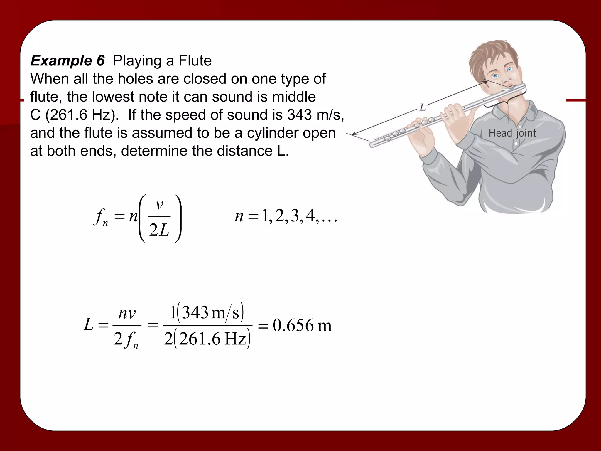 Example 6  Playing a Flute When all the holes are closed on one type of flute, the lowest note it can sound is middle C (261.6 Hz).  If the speed of sound is 343 m/s, and the flute is assumed to be a cylinder open at both ends, determine the distance L. 
