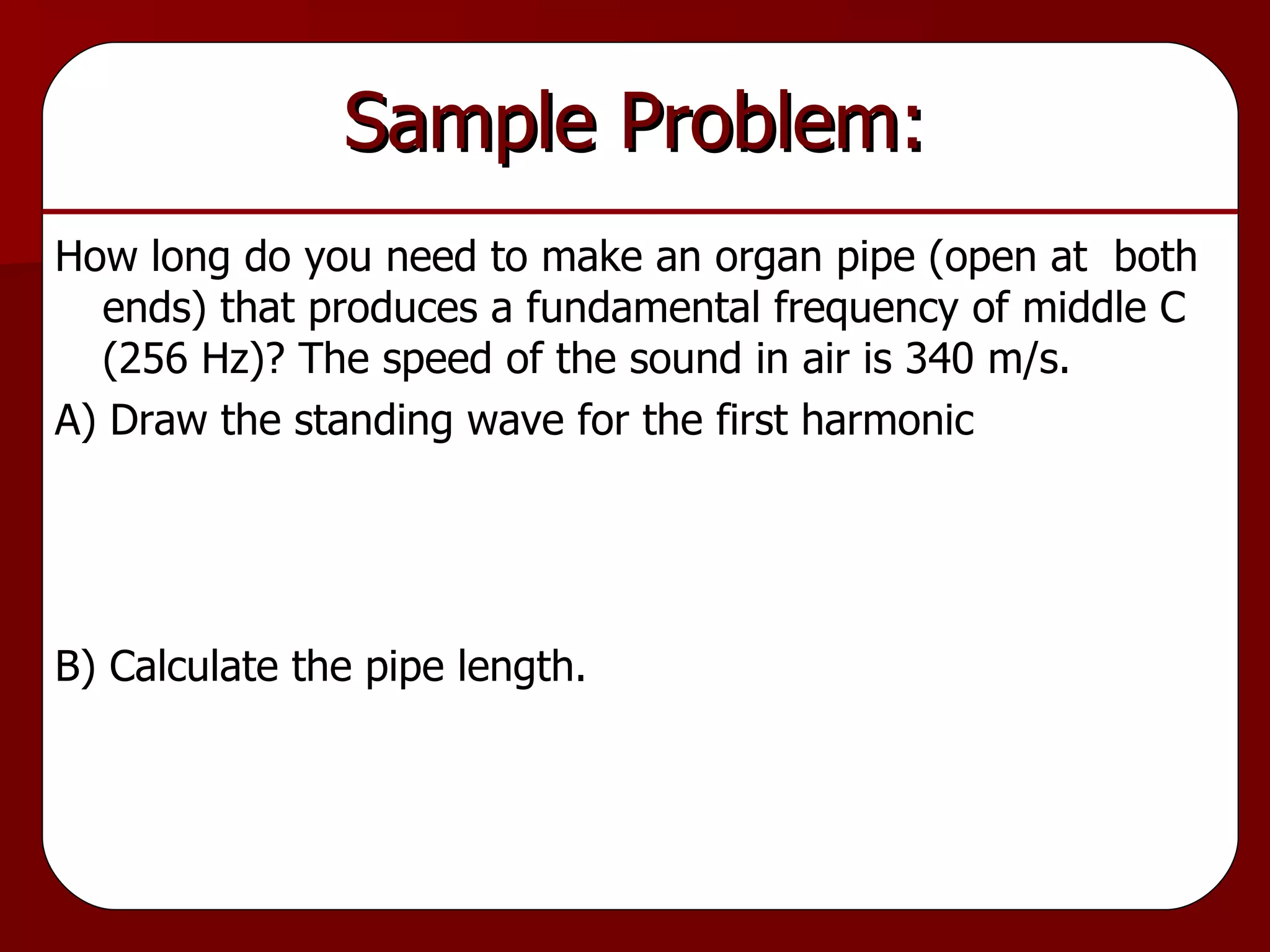 Sample Problem: How long do you need to make an organ pipe (open at  both ends) that produces a fundamental frequency of middle C (256 Hz)? The speed of the sound in air is 340 m/s. A) Draw the standing wave for the first harmonic B) Calculate the pipe length. 