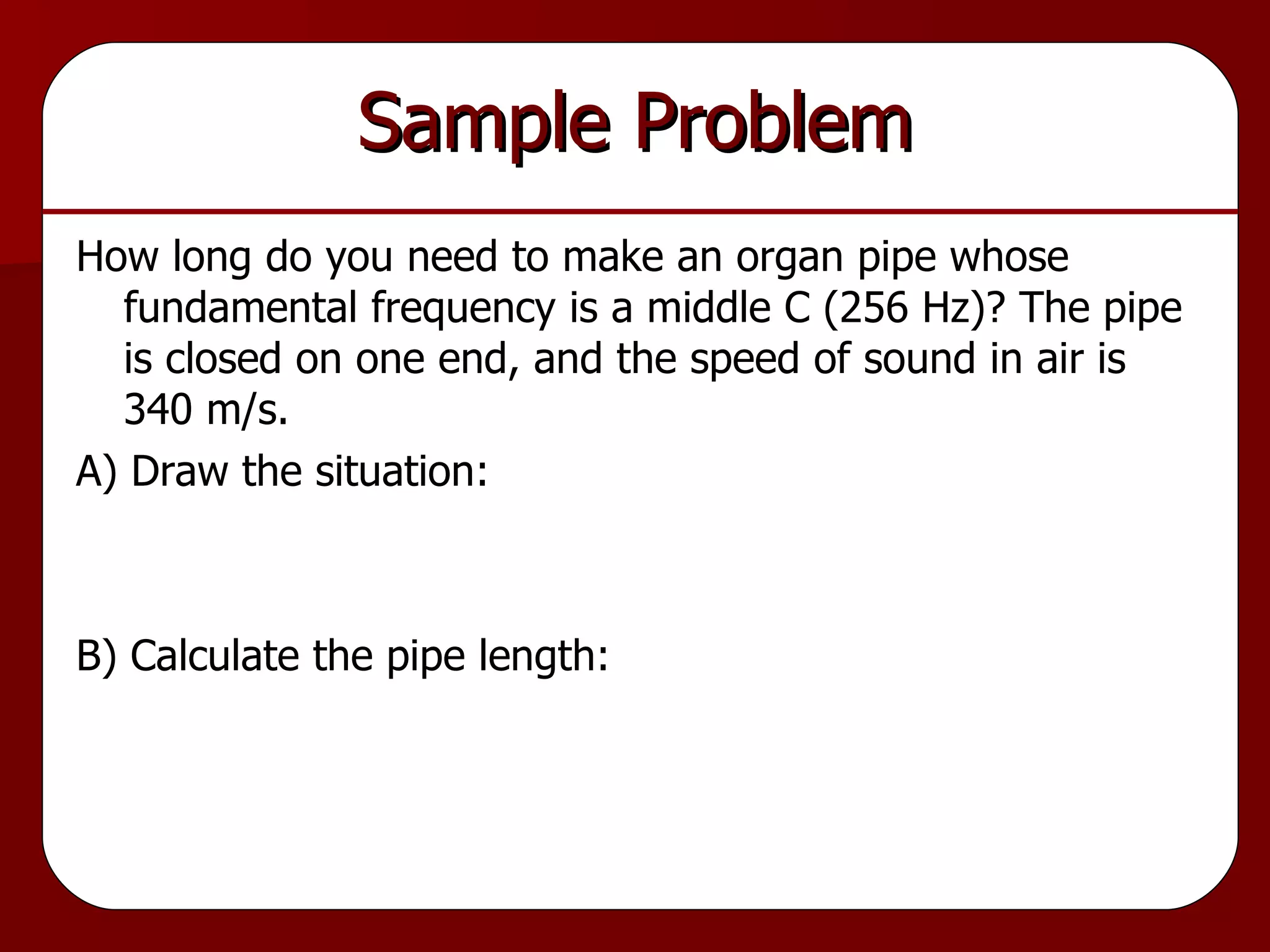 Sample Problem How long do you need to make an organ pipe whose fundamental frequency is a middle C (256 Hz)? The pipe is closed on one end, and the speed of sound in air is 340 m/s. A) Draw the situation: B) Calculate the pipe length: 