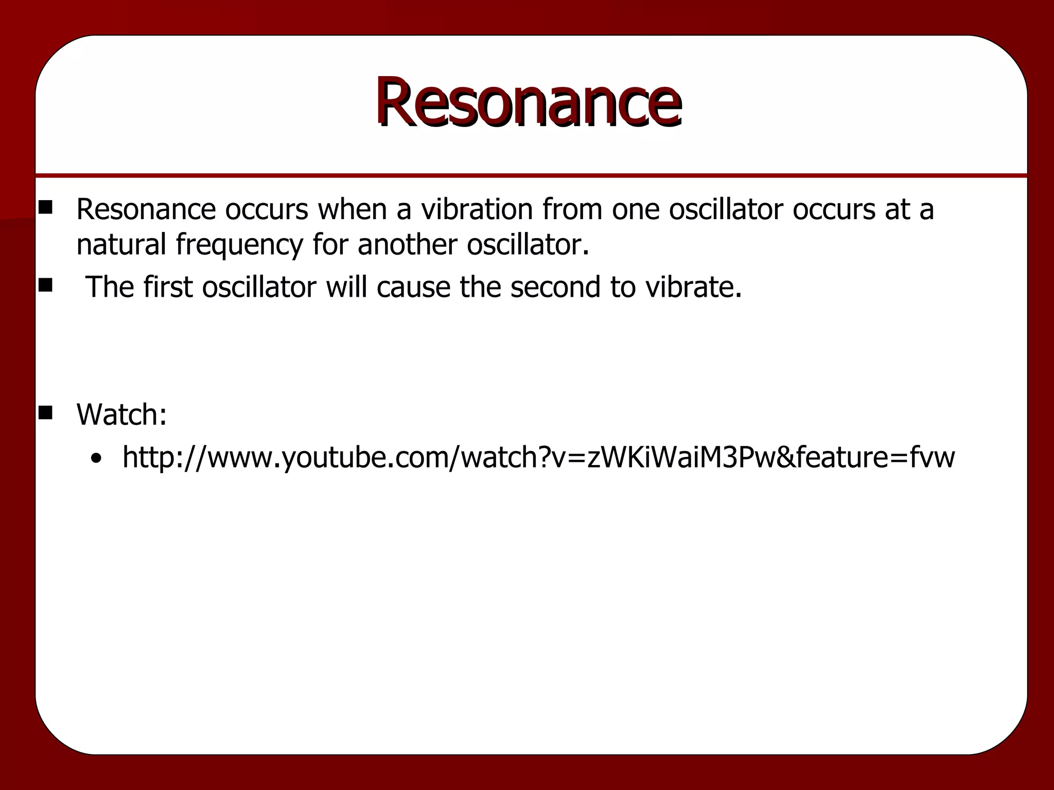 Resonance Resonance occurs when a vibration from one oscillator occurs at a natural frequency for another oscillator. The first oscillator will cause the second to vibrate. Watch: http://www.youtube.com/watch?v=zWKiWaiM3Pw&feature=fvw 