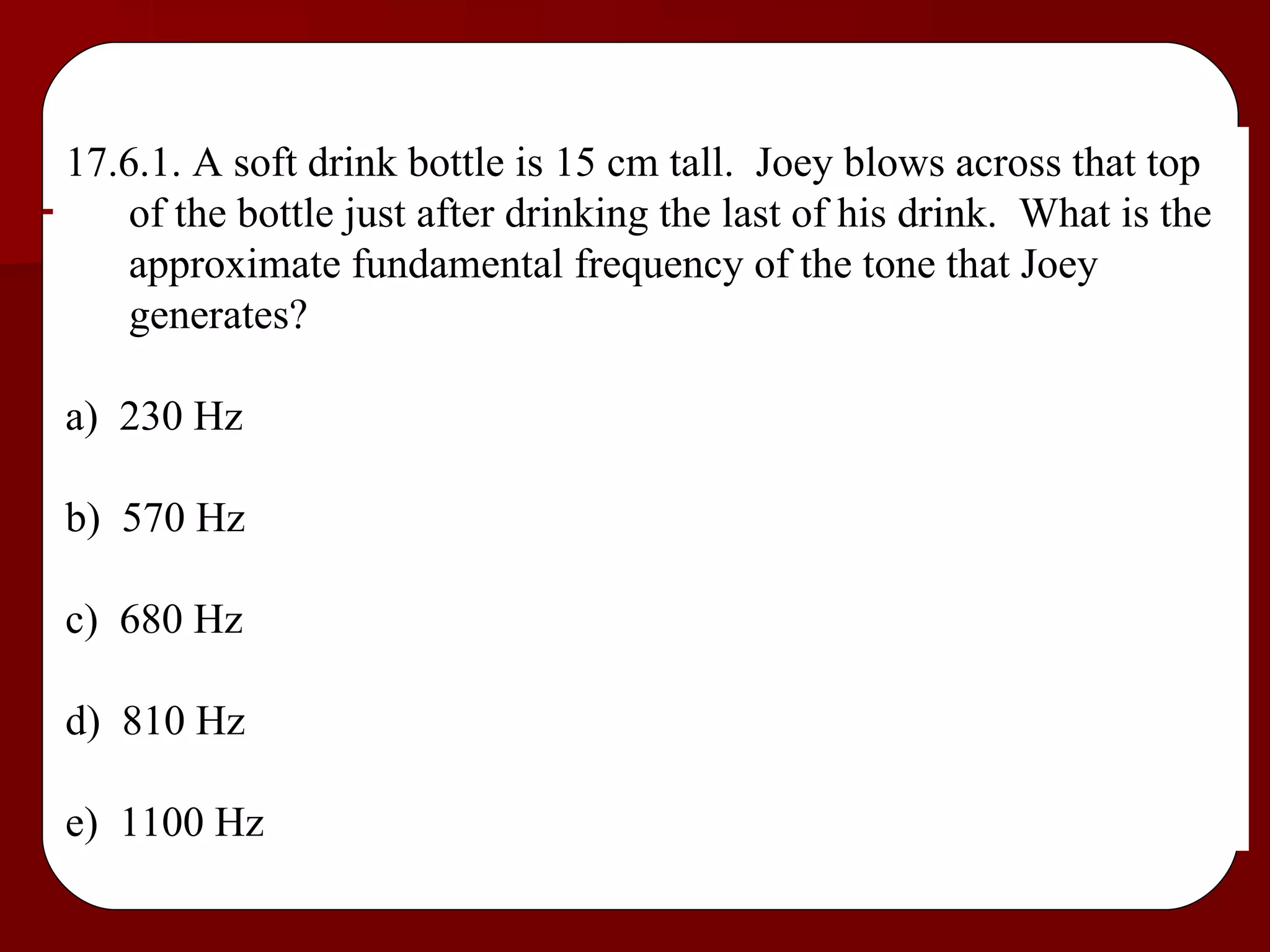 17.6.1. A soft drink bottle is 15 cm tall.  Joey blows across that top of the bottle just after drinking the last of his drink.  What is the approximate fundamental frequency of the tone that Joey generates? a)  230 Hz b)  570 Hz c)  680 Hz d)  810 Hz e)  1100 Hz 