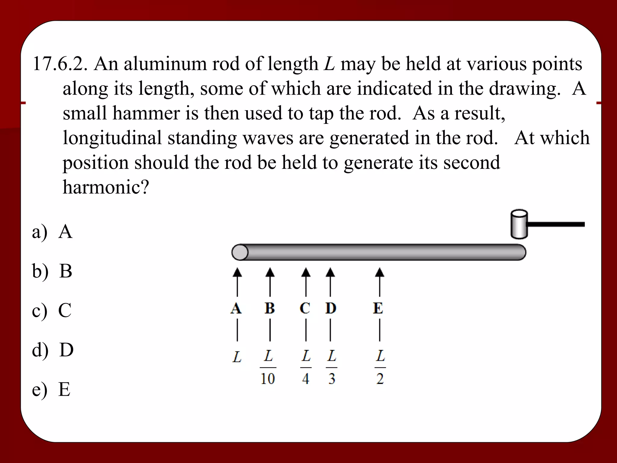 17.6.2. An aluminum rod of length  L  may be held at various points along its length, some of which are indicated in the drawing.  A small hammer is then used to tap the rod.  As a result, longitudinal standing waves are generated in the rod.  At which position should the rod be held to generate its second harmonic? a)  A b)  B c)  C d)  D e)  E 