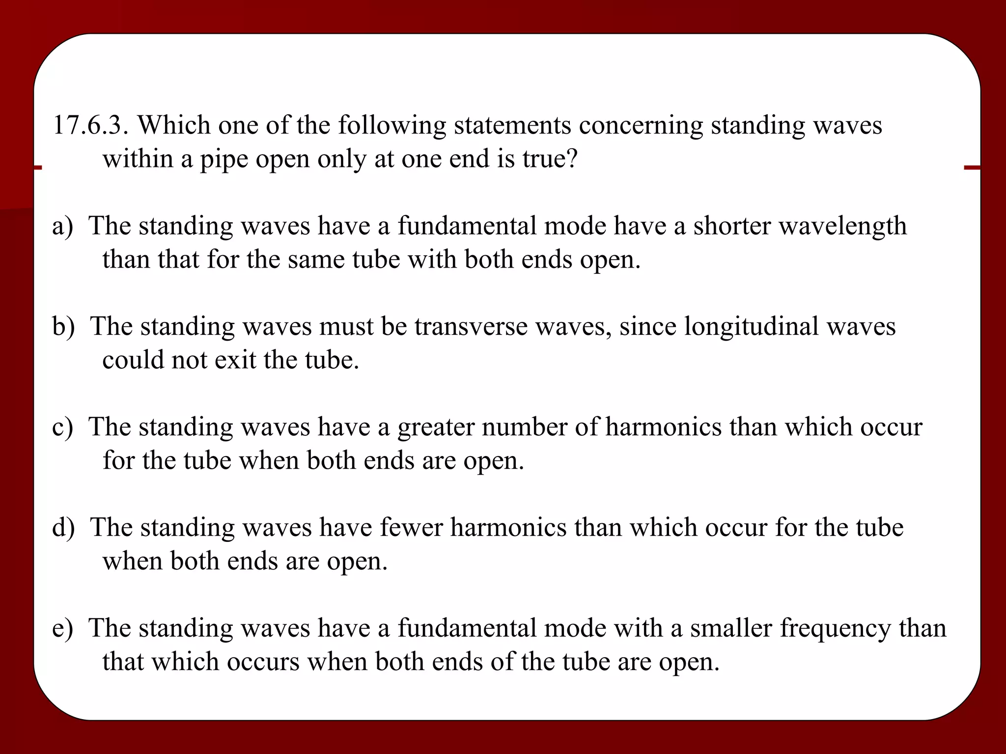 17.6.3. Which one of the following statements concerning standing waves within a pipe open only at one end is true? a)  The standing waves have a fundamental mode have a shorter wavelength than that for the same tube with both ends open. b)  The standing waves must be transverse waves, since longitudinal waves could not exit the tube. c)  The standing waves have a greater number of harmonics than which occur for the tube when both ends are open. d)  The standing waves have fewer harmonics than which occur for the tube when both ends are open. e)  The standing waves have a fundamental mode with a smaller frequency than that which occurs when both ends of the tube are open. 