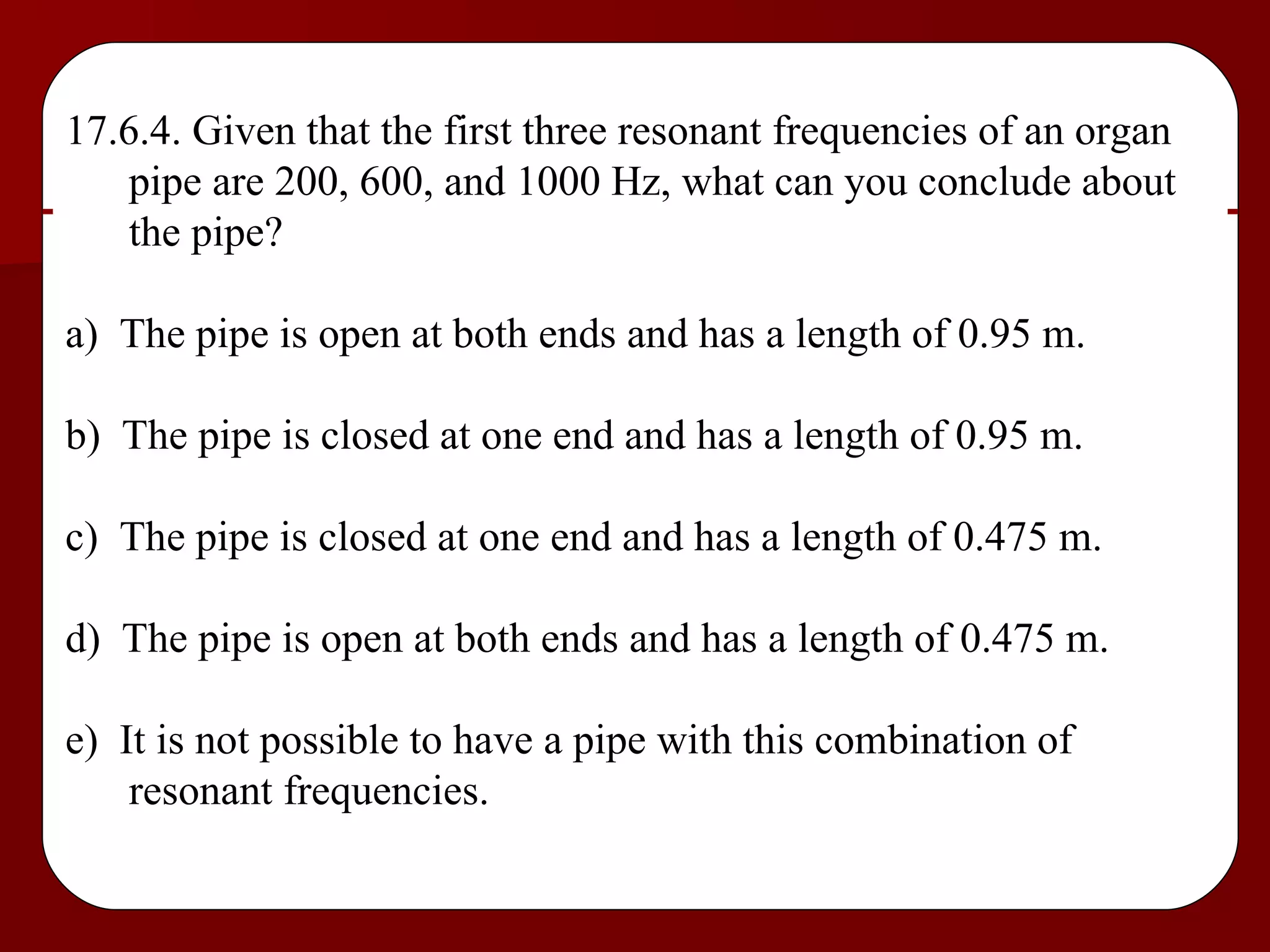 17.6.4. Given that the first three resonant frequencies of an organ pipe are 200, 600, and 1000 Hz, what can you conclude about the pipe? a)  The pipe is open at both ends and has a length of 0.95 m. b)  The pipe is closed at one end and has a length of 0.95 m. c)  The pipe is closed at one end and has a length of 0.475 m. d)  The pipe is open at both ends and has a length of 0.475 m. e)  It is not possible to have a pipe with this combination of resonant frequencies. 