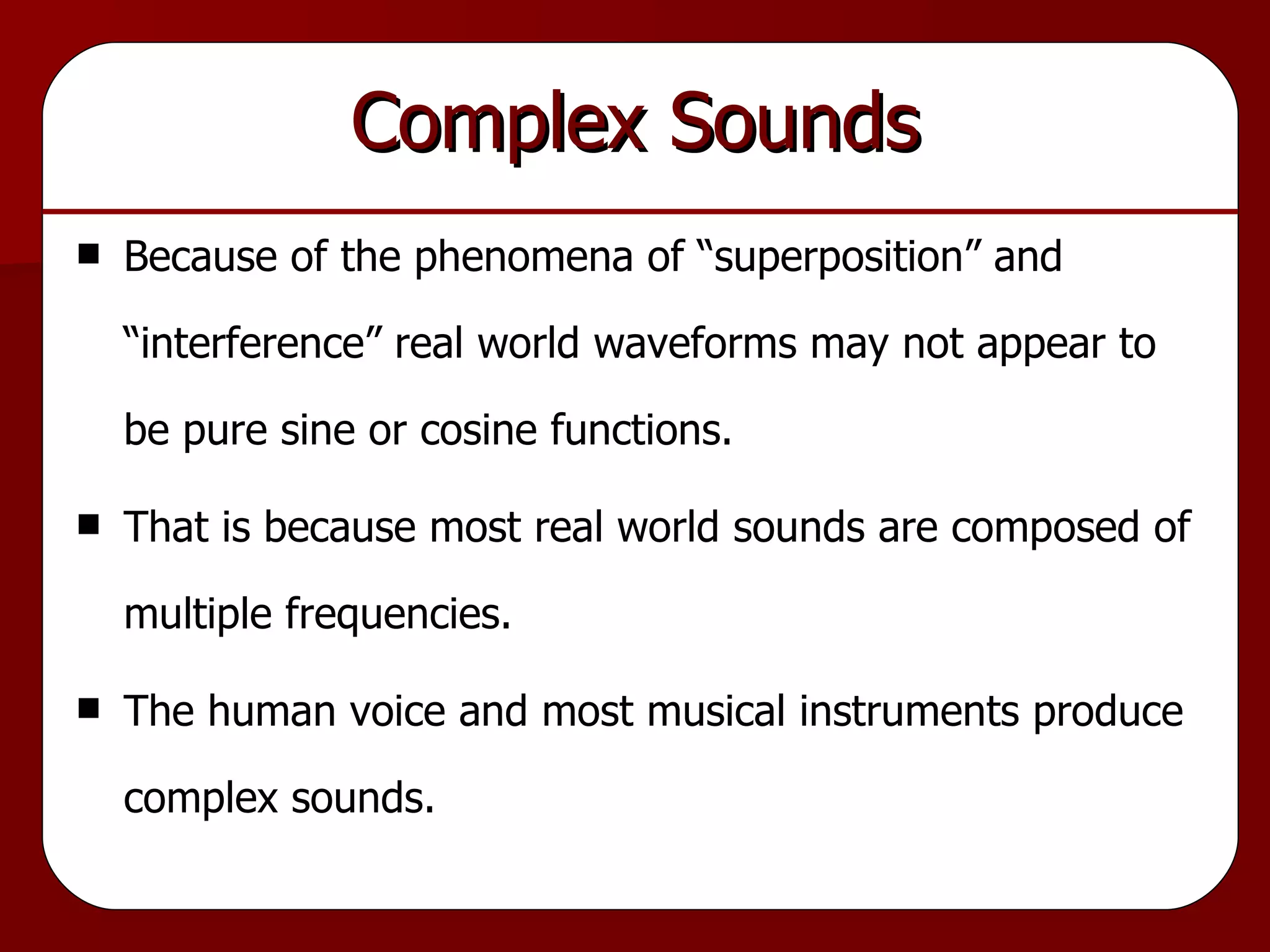 Complex Sounds Because of the phenomena of “superposition” and “interference” real world waveforms may not appear to be pure sine or cosine functions. That is because most real world sounds are composed of multiple frequencies. The human voice and most musical instruments produce complex sounds. 