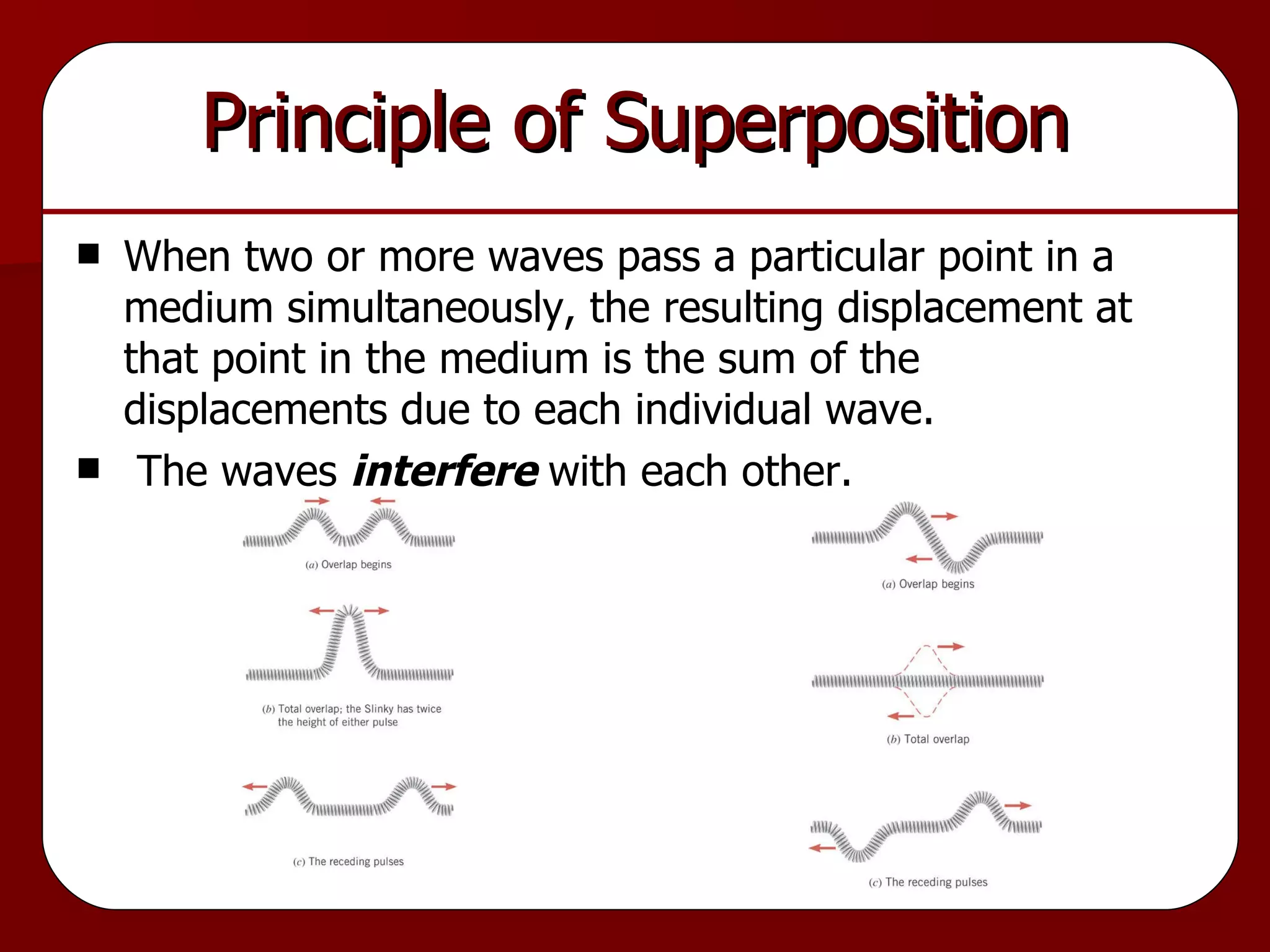 Principle of Superposition When two or more waves pass a particular point in a medium simultaneously, the resulting displacement at that point in the medium is the sum of the displacements due to each individual wave. The waves  interfere  with each other. 