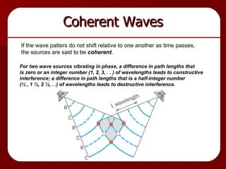 Coherent Waves If the wave patters do not shift relative to one another as time passes, the sources are said to be  coherent . For two wave sources vibrating in phase, a difference in path lengths that is zero or an integer number (1, 2, 3, . . ) of wavelengths leads to constructive  interference; a difference in path lengths that is a half-integer number (½ , 1 ½, 2 ½, . .) of wavelengths leads to destructive interference. 