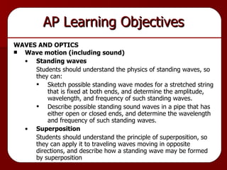 AP Learning Objectives WAVES AND OPTICS Wave motion (including sound) Standing waves Students should understand the physics of standing waves, so they can: Sketch possible standing wave modes for a stretched string that is fixed at both ends, and determine the amplitude, wavelength, and frequency of such standing waves. Describe possible standing sound waves in a pipe that has either open or closed ends, and determine the wavelength and frequency of such standing waves. Superposition Students should understand the principle of superposition, so they can apply it to traveling waves moving in opposite directions, and describe how a standing wave may be formed by superposition  