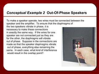 Conceptual Example 2  Out-Of-Phase Speakers To make a speaker operate, two wires must be connected between the  speaker and the amplifier.  To ensure that the diaphragms of  the two speakers vibrate in phase, it is  necessary to make these connections in exactly the same way.  If the wires for one speaker are not connected just as they are  for the other, the diaphragms will vibrate out of phase.  Suppose in the connections are  made so that the speaker diaphragms vibrate out of phase, everything else remaining the  same.  In each case, what kind of interference would result in the overlap point? 