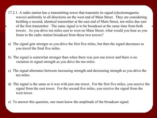 17.2.1. A radio station has a transmitting tower that transmits its signal (electromagnetic waves) uniformly in all directions on the west end of Main Street.  They are considering building a second, identical transmitter at the east end of Main Street, ten miles due east of the first transmitter.  The same signal is to be broadcast at the same time from both towers.  As you drive ten miles east to west on Main Street, what would you hear as you listen to the radio station broadcast from these two towers? a)  The signal gets stronger as you drive the first five miles, but then the signal decreases as you travel the final five miles. b)  The signal is somewhat stronger than when there was just one tower and there is no variation in signal strength as you drive the ten miles. c)  The signal alternates between increasing strength and decreasing strength as you drive the ten miles. d)  The signal is the same as it was with just one tower.  For the first five miles, you receive the signal from the east tower.  For the second five miles, you receive the signal from the west tower. e)  To answer this question, one must know the amplitude of the broadcast signal. 
