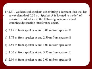 17.2.3. Two identical speakers are emitting a constant tone that has a wavelength of 0.50 m.  Speaker A is located to the left of speaker B.  At which of the following locations would complete destructive interference occur? a)  2.15 m from speaker A and 3.00 m from speaker B b)  3.75 m from speaker A and 2.50 m from speaker B c)  2.50 m from speaker A and 1.00 m from speaker B d)  1.35 m from speaker A and 3.75 m from speaker B e)  2.00 m from speaker A and 3.00 m from speaker B 